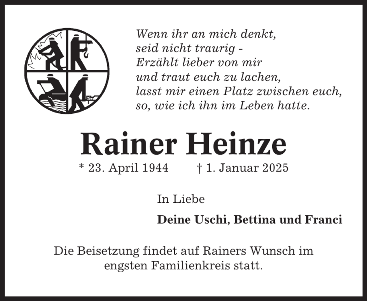 <p>Wenn ihr an mich denkt,<br />seid nicht traurig Erzählt lieber von mir<br />und traut euch zu lachen,<br />lasst mir einen Platz zwischen euch,<br />so, wie ich ihn im Leben hatte.</p><p>Rainer Heinze<br />* 23. April 1944</p><p>† 1. Januar 2025</p><p>In Liebe<br />Deine Uschi, Bettina und Franci<br />Die Beisetzung findet auf Rainers Wunsch im<br />engsten Familienkreis statt.</p>
