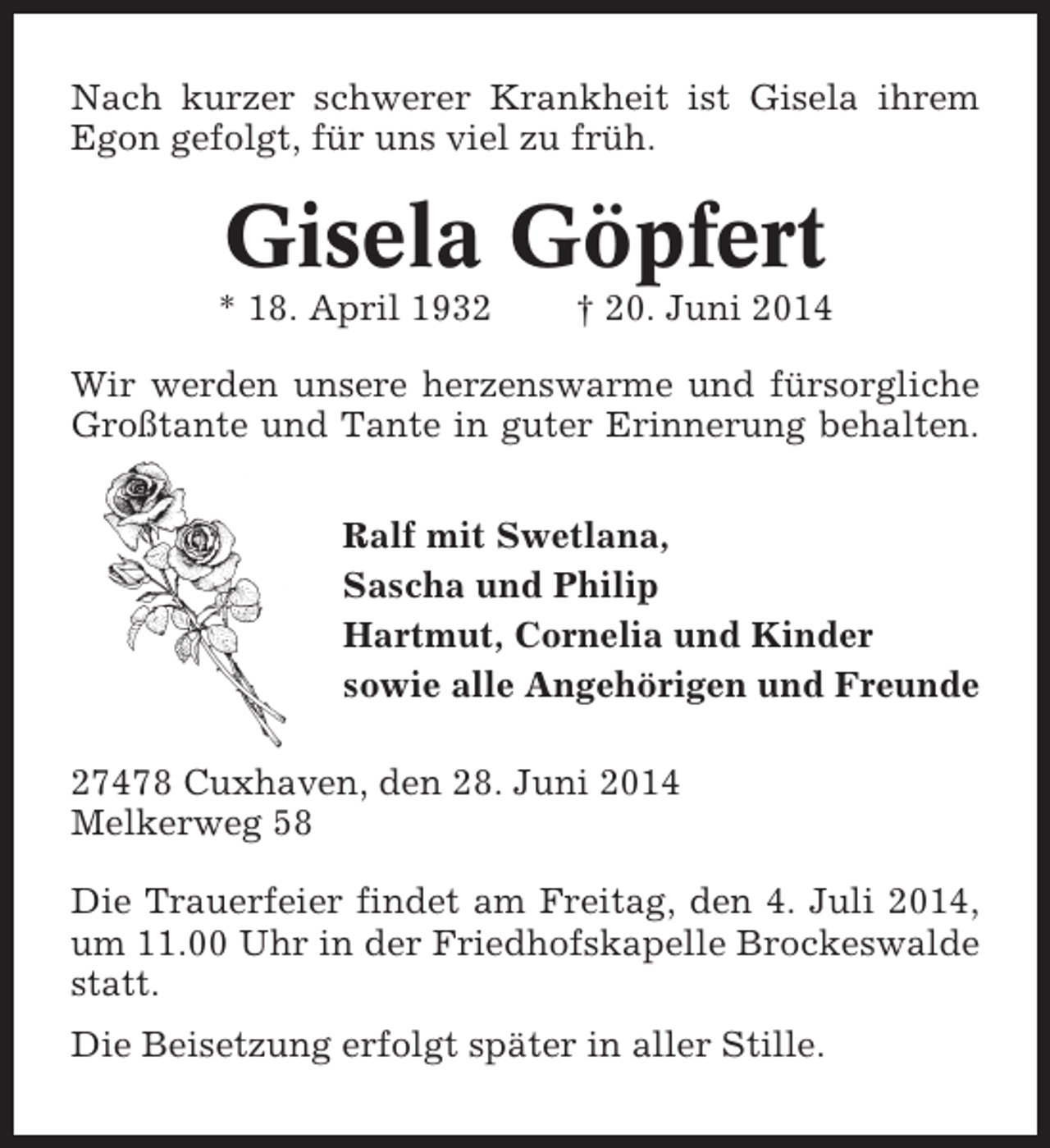<p>Nach kurzer schwerer Krankheit ist Gisela ihrem<br />Egon gefolgt, für uns viel zu früh.</p><p>Gisela Göpfert<br />* 18. April 1932</p><p>† 20. Juni 2014</p><p>Wir werden unsere herzenswarme und fürsorgliche<br />Großtante und Tante in guter Erinnerung behalten.<br />Ralf mit Swetlana,<br />Sascha und Philip<br />Hartmut, Cornelia und Kinder<br />sowie alle Angehörigen und Freunde<br />27478 Cuxhaven, den 28. Juni 2014<br />Melkerweg 58<br />Die Trauerfeier findet am Freitag, den 4. Juli 2014,<br />um 11.00 Uhr in der Friedhofskapelle Brockeswalde<br />statt.<br />Die Beisetzung erfolgt später in aller Stille.</p>