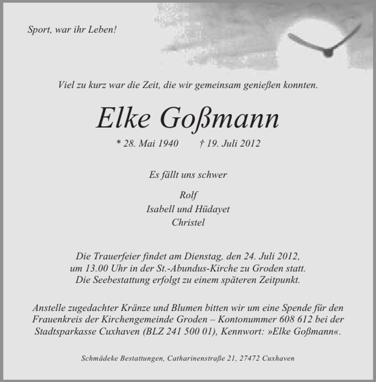 <p>Sport, war ihr Leben!</p><p>Viel zu kurz war die Zeit, die wir gemeinsam genießen konnten.</p><p>Elke Goßmann<br />* 28. Mai 1940</p><p>† 19. Juli 2012</p><p>Es fällt uns schwer<br />Rolf<br />Isabell und Hüdayet<br />Christel<br />Die Trauerfeier findet am Dienstag, den 24. Juli 2012,<br />um 13.00 Uhr in der St.-Abundus-Kirche zu Groden statt.<br />Die Seebestattung erfolgt zu einem späteren Zeitpunkt.<br />Anstelle zugedachter Kränze und Blumen bitten wir um eine Spende für den<br />Frauenkreis der Kirchengemeinde Groden – Kontonummer 608 612 bei der<br />Stadtsparkasse Cuxhaven (BLZ 241 501), Kennwort: »Elke Goßmann«.<br />Schmädeke Bestattungen, Catharinenstraße 21, 27472 Cuxhaven</p>