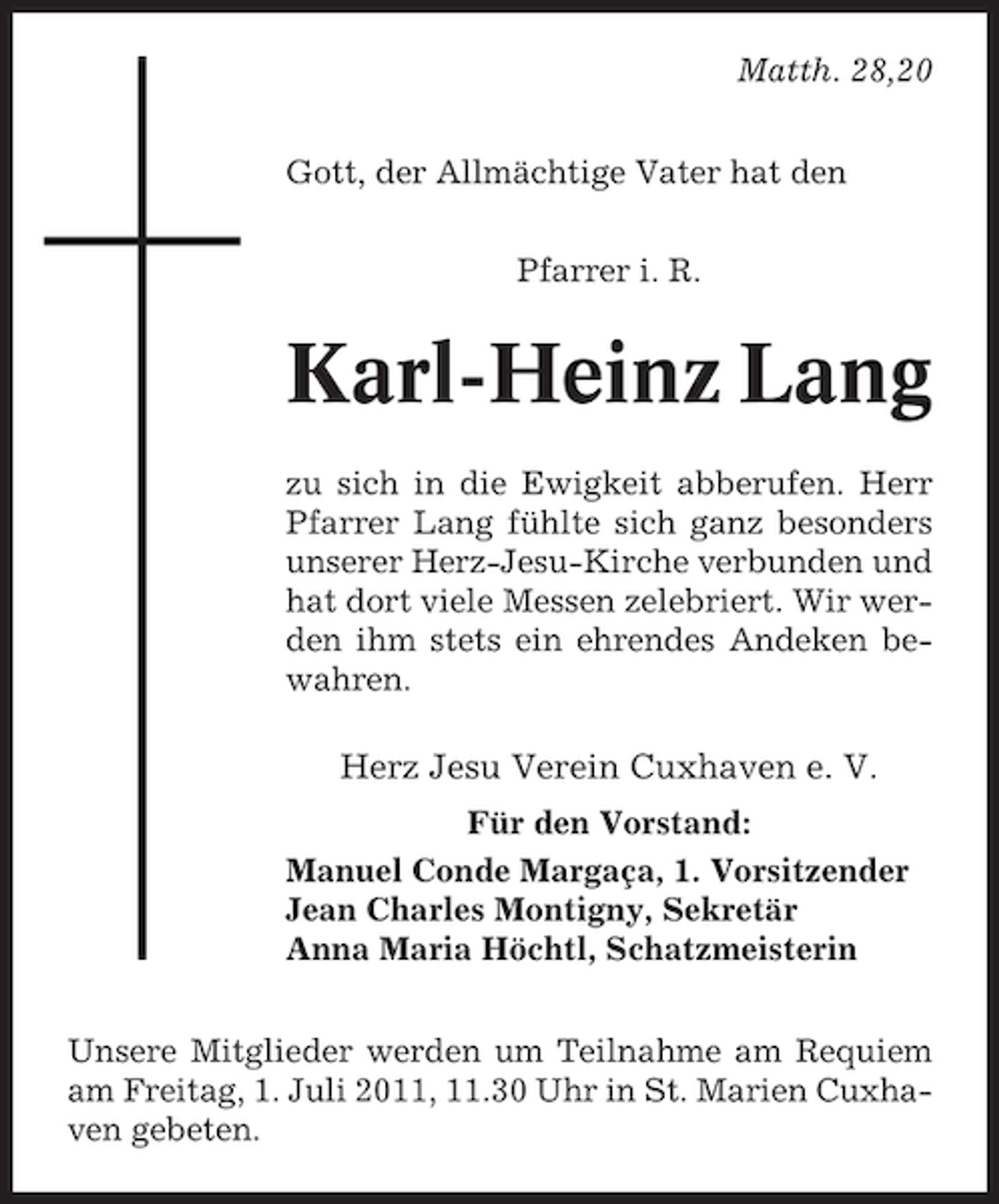 <p>Matth. 28,20<br />Gott, der Allmächtige Vater hat den<br />Pfarrer i. R.</p><p>Karl-Heinz Lang<br />zu sich in die Ewigkeit abberufen. Herr<br />Pfarrer Lang fühlte sich ganz besonders<br />unserer Herz-Jesu-Kirche verbunden und<br />hat dort viele Messen zelebriert. Wir werden ihm stets ein ehrendes Andeken bewahren.</p><p>Herz Jesu Verein Cuxhaven e. V.<br />Für den Vorstand:<br />Manuel Conde Margaça, 1. Vorsitzender<br />Jean Charles Montigny, Sekretär<br />Anna Maria Höchtl, Schatzmeisterin<br />Unsere Mitglieder werden um Teilnahme am Requiem<br />am Freitag, 1. Juli 2011, 11.30 Uhr in St. Marien Cuxhaven gebeten.</p>