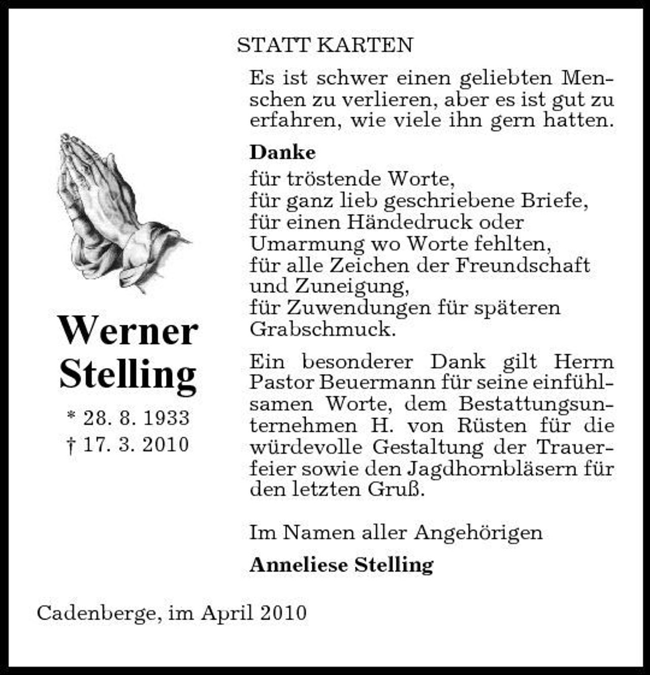 <p>Werner Stelling<br />* 28. 8. 1933 † 17. 3. 2010</p><p>STATT KARTEN Es ist schwer einen geliebten Menschen zu verlieren, aber es ist gut zu erfahren, wie viele ihn gern hatten. Danke für tröstende Worte, für ganz lieb geschriebene Briefe, für einen Händedruck oder Umarmung wo Worte fehlten, für alle Zeichen der Freundschaft und Zuneigung, für Zuwendungen für späteren Grabschmuck. Ein besonderer Dank gilt Herrn Pastor Beuermann für seine einfühlsamen Worte, dem Bestattungsunternehmen H. von Rüsten für die würdevolle Gestaltung der Trauerfeier sowie den Jagdhornbläsern für den letzten Gruß. Im Namen aller Angehörigen Anneliese Stelling</p><p>Cadenberge, im April 2010</p>