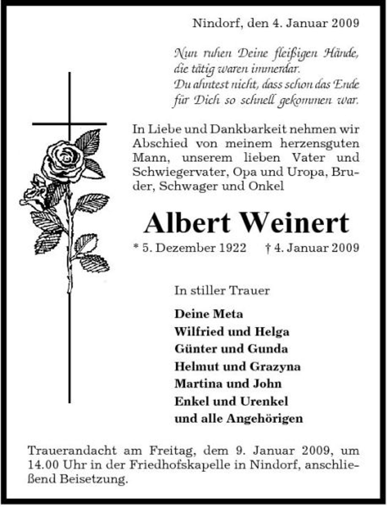 <p>Nindorf, den 4. Januar 2009</p><p>Nun ruhen Deine fleißigen Hände, die tätig waren immerdar. Du ahntest nicht, dass schon das Ende für Dich so schnell gekommen war.<br />In Liebe und Dankbarkeit nehmen wir Abschied von meinem herzensguten Mann, unserem lieben Vater und Schwiegervater, Opa und Uropa, Bruder, Schwager und Onkel</p><p>Albert Weinert<br />* 5. Dezember 1922 † 4. Januar 2009 In stiller Trauer Deine Meta Wilfried und Helga Günter und Gunda Helmut und Grazyna Martina und John Enkel und Urenkel und alle Angehörigen Trauerandacht am Freitag, dem 9. Januar 2009, um 14.00 Uhr in der Friedhofskapelle in Nindorf, anschließend Beisetzung.</p>