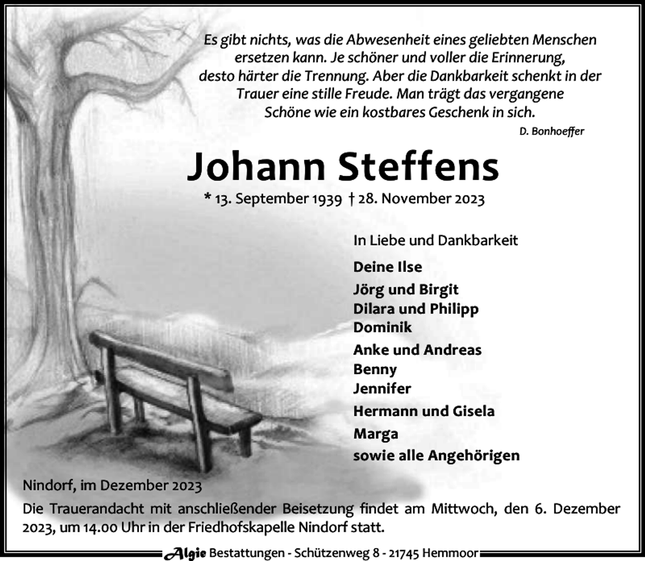 <p>Es gibt nichts, was die Abwesenheit eines geliebten Menschen<br />ersetzen kann. Je schöner und voller die Erinnerung,<br />desto härter die Trennung. Aber die Dankbarkeit schenkt in der<br />Trauer eine stille Freude. Man trägt das vergangene<br />Schöne wie ein kostbares Geschenk in sich.<br />D. Bonhoeﬀer</p><p>Johann Steffens<br />* 13. September 1939 † 28. November 2023</p><p>In Liebe und Dankbarkeit<br />Deine Ilse<br />Jörg und Birgit<br />Dilara und Philipp<br />Dominik<br />Anke und Andreas<br />Benny<br />Jennifer<br />Hermann und Gisela<br />Marga<br />sowie alle Angehörigen<br />Nindorf, im Dezember 2023<br />Die Trauerandacht mit anschließender Beisetzung findet am Mittwoch, den 6. Dezember<br />2023, um 14.00 Uhr in der Friedhofskapelle Nindorf statt.<br />Algie Bestattungen - Schützenweg 8 - 21745 Hemmoor</p>