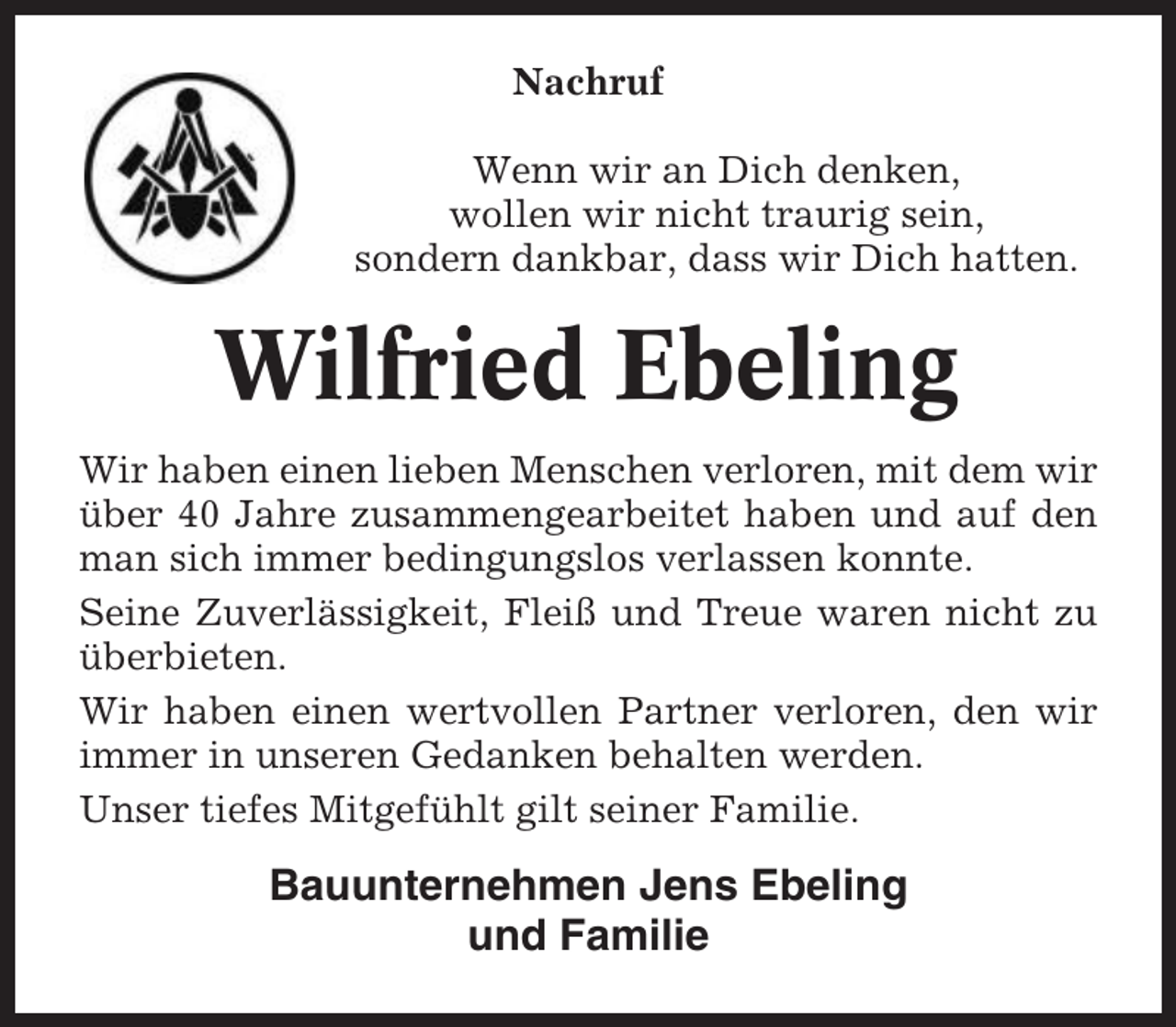 <p>Nachruf<br />Wenn wir an Dich denken,<br />wollen wir nicht traurig sein,<br />sondern dankbar, dass wir Dich hatten.</p><p>Wilfried Ebeling<br />Wir haben einen lieben Menschen verloren, mit dem wir<br />über 40 Jahre zusammengearbeitet haben und auf den<br />man sich immer bedingungslos verlassen konnte.<br />Seine Zuverlässigkeit, Fleiß und Treue waren nicht zu<br />überbieten.<br />Wir haben einen wertvollen Partner verloren, den wir<br />immer in unseren Gedanken behalten werden.<br />Unser tiefes Mitgefühlt gilt seiner Familie.</p><p>Bauunternehmen Jens Ebeling<br />und Familie</p>