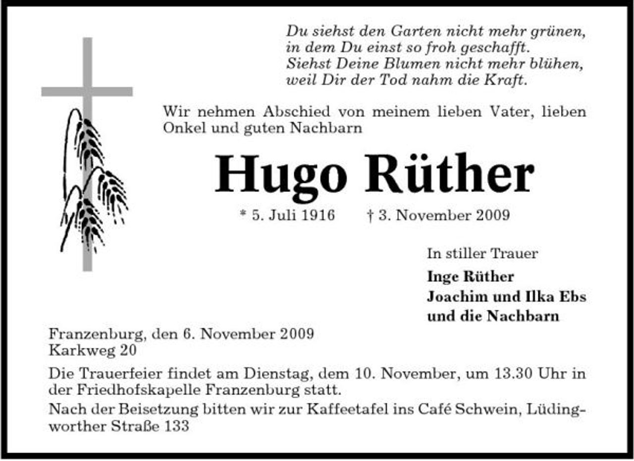 <p>Du siehst den Garten nicht mehr grünen, in dem Du einst so froh geschafft. Siehst Deine Blumen nicht mehr blühen, weil Dir der Tod nahm die Kraft. Wir nehmen Abschied von meinem lieben Vater, lieben Onkel und guten Nachbarn</p><p>Hugo Rüther<br />* 5. Juli 1916 † 3. November 2009<br />In stiller Trauer</p><p>Inge Rüther Joachim und Ilka Ebs und die Nachbarn Franzenburg, den 6. November 2009 Karkweg 20 Die Trauerfeier findet am Dienstag, dem 10. November, um 13.30 Uhr in der Friedhofskapelle Franzenburg statt. Nach der Beisetzung bitten wir zur Kaffeetafel ins Café Schwein, Lüdingworther Straße 133</p>