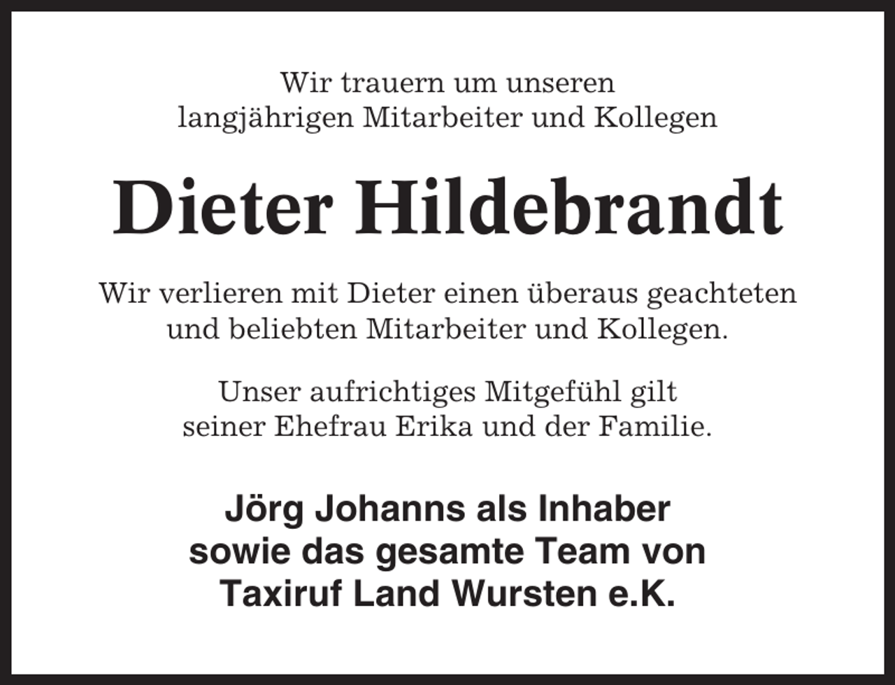 <p>Wir trauern um unseren<br />langjährigen Mitarbeiter und Kollegen</p><p>Dieter Hildebrandt<br />Wir verlieren mit Dieter einen überaus geachteten<br />und beliebten Mitarbeiter und Kollegen.<br />Unser aufrichtiges Mitgefühl gilt<br />seiner Ehefrau Erika und der Familie.</p><p>Jörg Johanns als Inhaber<br />sowie das gesamte Team von<br />Taxiruf Land Wursten e.K.</p>