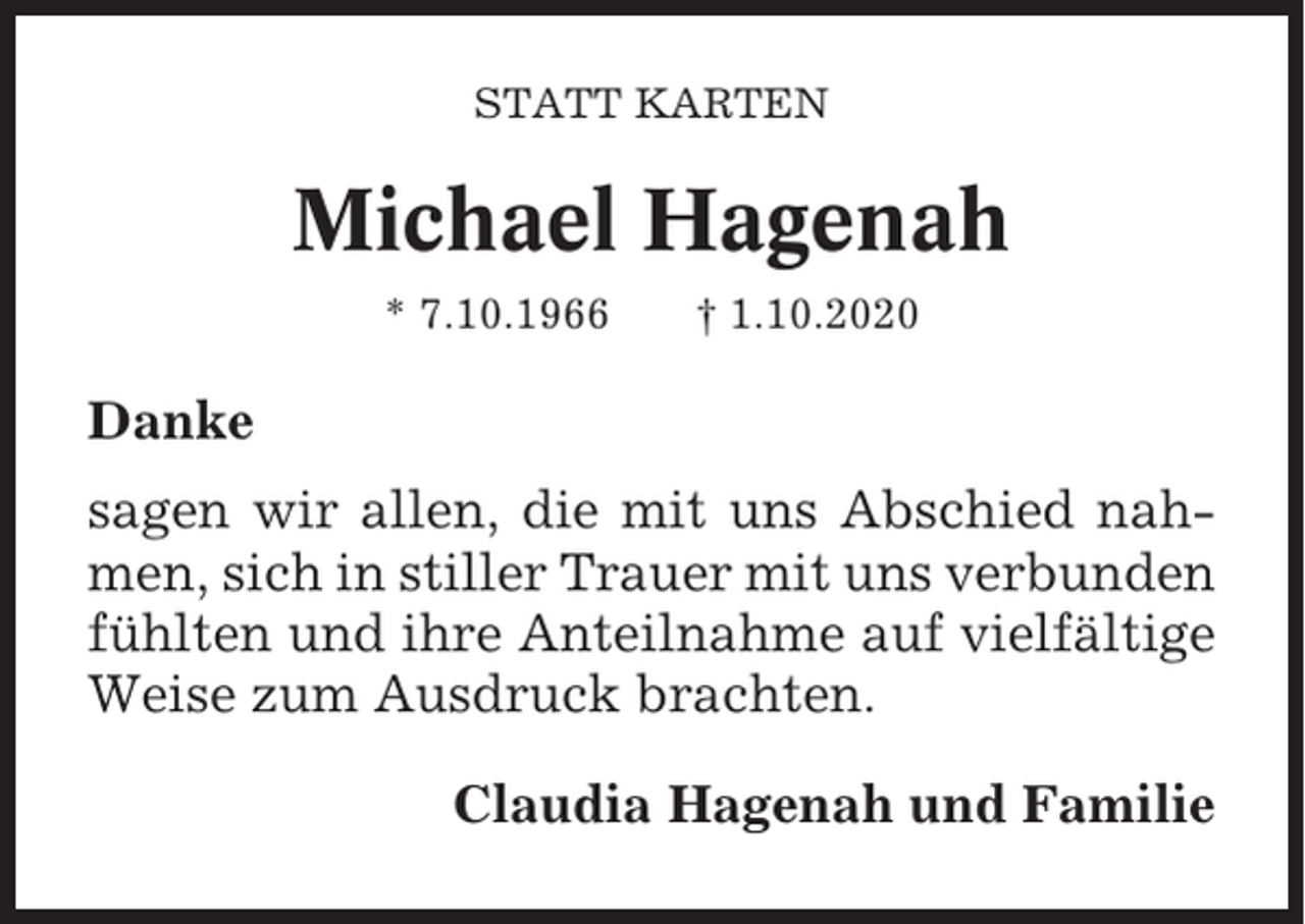 <p>STATT KARTEN</p><p>Michael Hagenah<br />* 7.10.1966</p><p>† 1.10.2020</p><p>Danke<br />sagen wir allen, die mit uns Abschied nahmen, sich in stiller Trauer mit uns verbunden<br />fühlten und ihre Anteilnahme auf vielfältige<br />Weise zum Ausdruck brachten.<br />Claudia Hagenah und Familie</p>