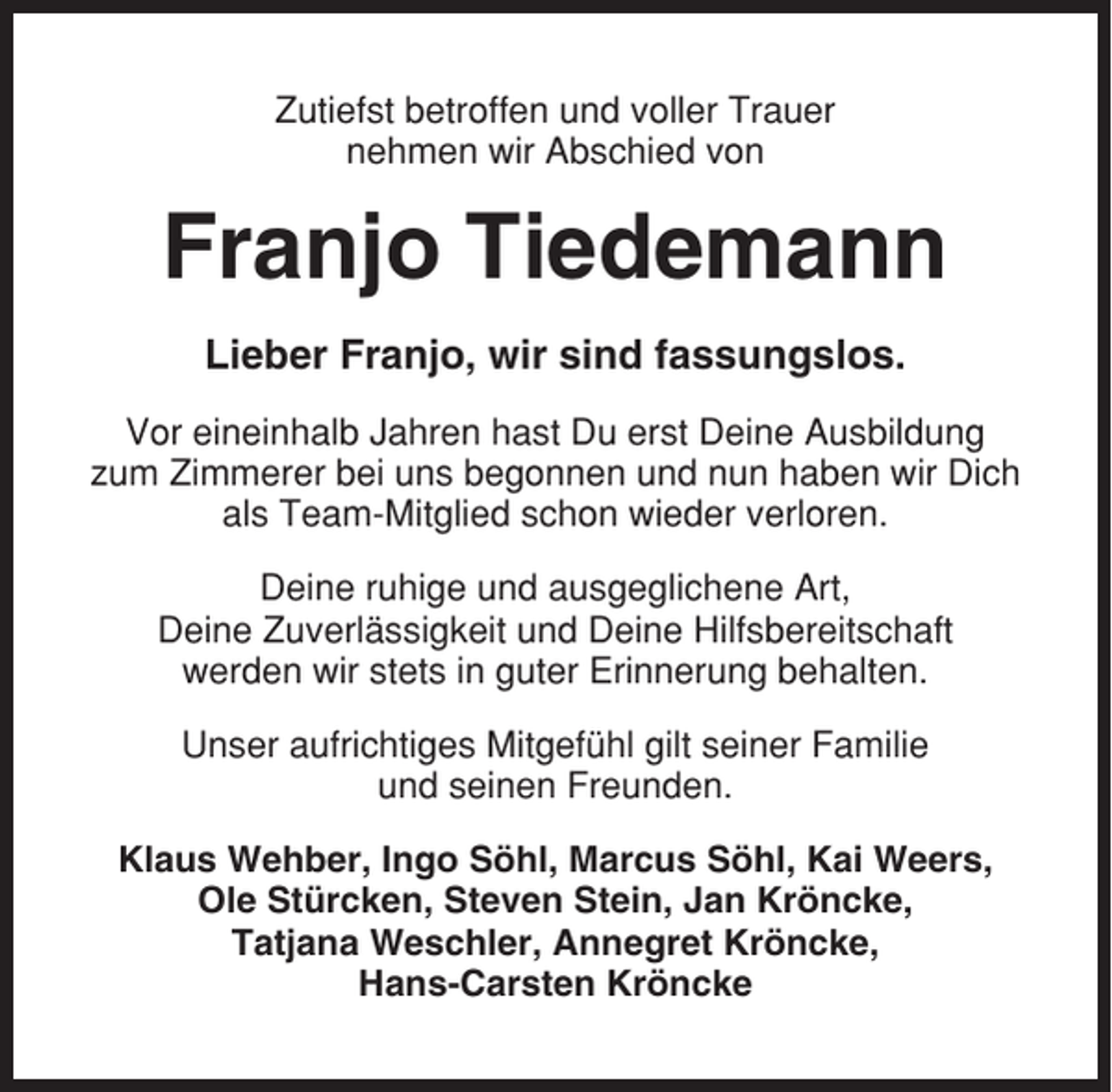 <p>Zutiefst betroffen und voller Trauer<br />nehmen wir Abschied von</p><p>Franjo Tiedemann<br />Lieber Franjo, wir sind fassungslos.<br />Vor eineinhalb Jahren hast Du erst Deine Ausbildung<br />zum Zimmerer bei uns begonnen und nun haben wir Dich<br />als Team-Mitglied schon wieder verloren.<br />Deine ruhige und ausgeglichene Art,<br />Deine Zuverlässigkeit und Deine Hilfsbereitschaft<br />werden wir stets in guter Erinnerung behalten.<br />Unser aufrichtiges Mitgefühl gilt seiner Familie<br />und seinen Freunden.<br />Klaus Wehber, Ingo Söhl, Marcus Söhl, Kai Weers,<br />Ole Stürcken, Steven Stein, Jan Kröncke,<br />Tatjana Weschler, Annegret Kröncke,<br />Hans-Carsten Kröncke</p>