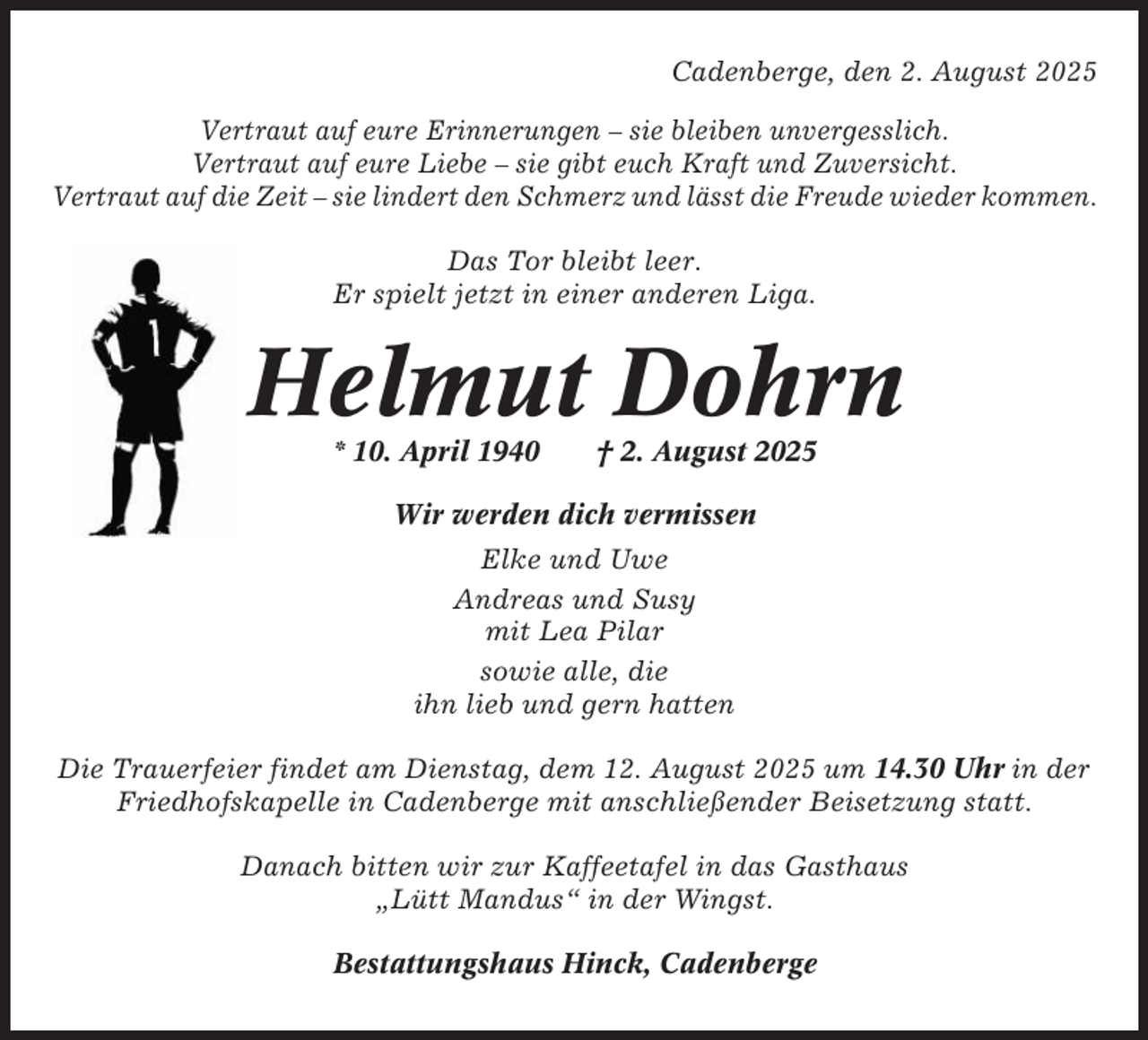 <p>Cadenberge, den 2. August 2025<br />Vertraut auf eure Erinnerungen – sie bleiben unvergesslich.<br />Vertraut auf eure Liebe – sie gibt euch Kraft und Zuversicht.<br />Vertraut auf die Zeit – sie lindert den Schmerz und lässt die Freude wieder kommen.<br />Das Tor bleibt leer.<br />Er spielt jetzt in einer anderen Liga.</p><p>Helmut Dohrn<br />* 10. April 1940</p><p>† 2. August 2025</p><p>Wir werden dich vermissen<br />Elke und Uwe<br />Andreas und Susy<br />mit Lea Pilar<br />sowie alle, die<br />ihn lieb und gern hatten<br />Die Trauerfeier findet am Dienstag, dem 12. August 2025 um 14.30 Uhr in der<br />Friedhofskapelle in Cadenberge mit anschließender Beisetzung statt.<br />Danach bitten wir zur Kaffeetafel in das Gasthaus<br />„Lütt Mandus“ in der Wingst.<br />Bestattungshaus Hinck, Cadenberge</p>