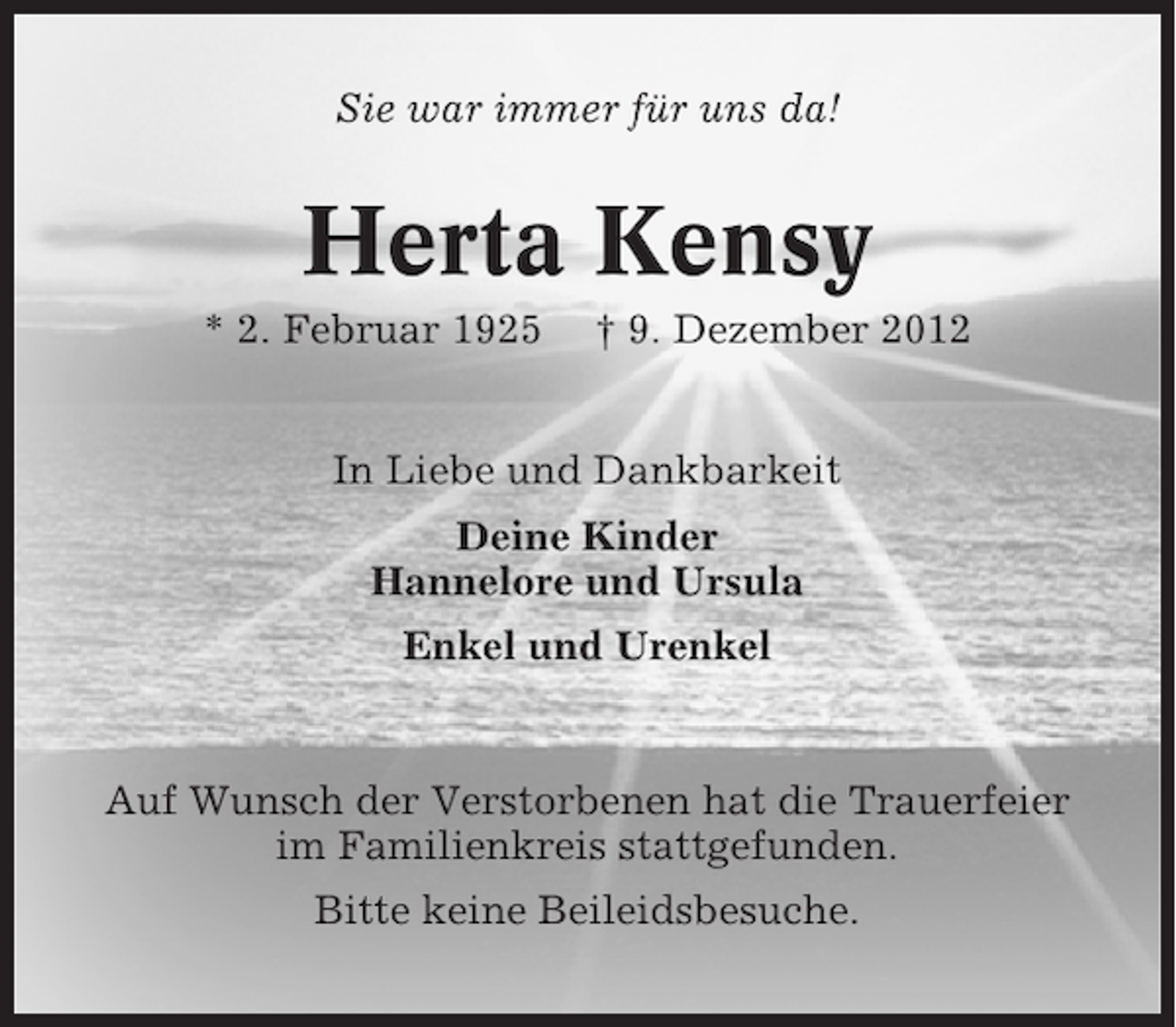 <p>Sie war immer für uns da!</p><p>Herta Kensy<br />* 2. Februar 1925</p><p>† 9. Dezember 2012</p><p>In Liebe und Dankbarkeit<br />Deine Kinder<br />Hannelore und Ursula<br />Enkel und Urenkel</p><p>Auf Wunsch der Verstorbenen hat die Trauerfeier<br />im Familienkreis stattgefunden.<br />Bitte keine Beileidsbesuche.</p>