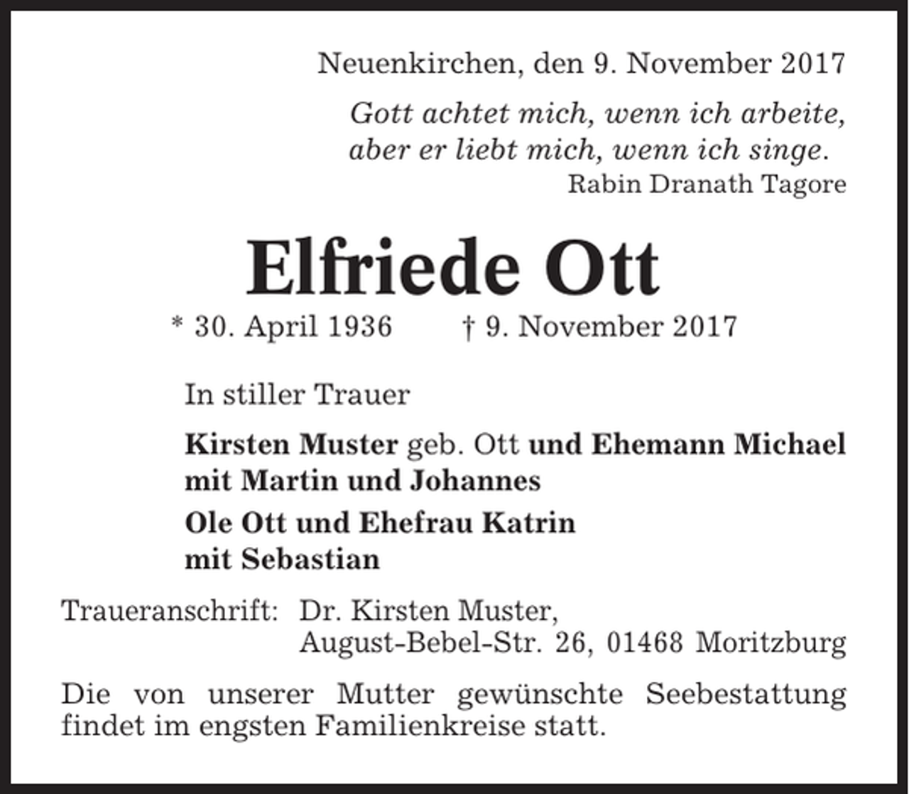 <p>Neuenkirchen, den 9. November 2017<br />Gott achtet mich, wenn ich arbeite,<br />aber er liebt mich, wenn ich singe.<br />Rabin Dranath Tagore</p><p>Elfriede Ott<br />* 30. April 1936</p><p>† 9. November 2017</p><p>In stiller Trauer<br />Kirsten Muster geb. Ott und Ehemann Michael<br />mit Martin und Johannes<br />Ole Ott und Ehefrau Katrin<br />mit Sebastian<br />Traueranschrift: Dr. Kirsten Muster,<br />August-Bebel-Str. 26, 01468 Moritzburg<br />Die von unserer Mutter gewünschte Seebestattung<br />findet im engsten Familienkreise statt.</p>