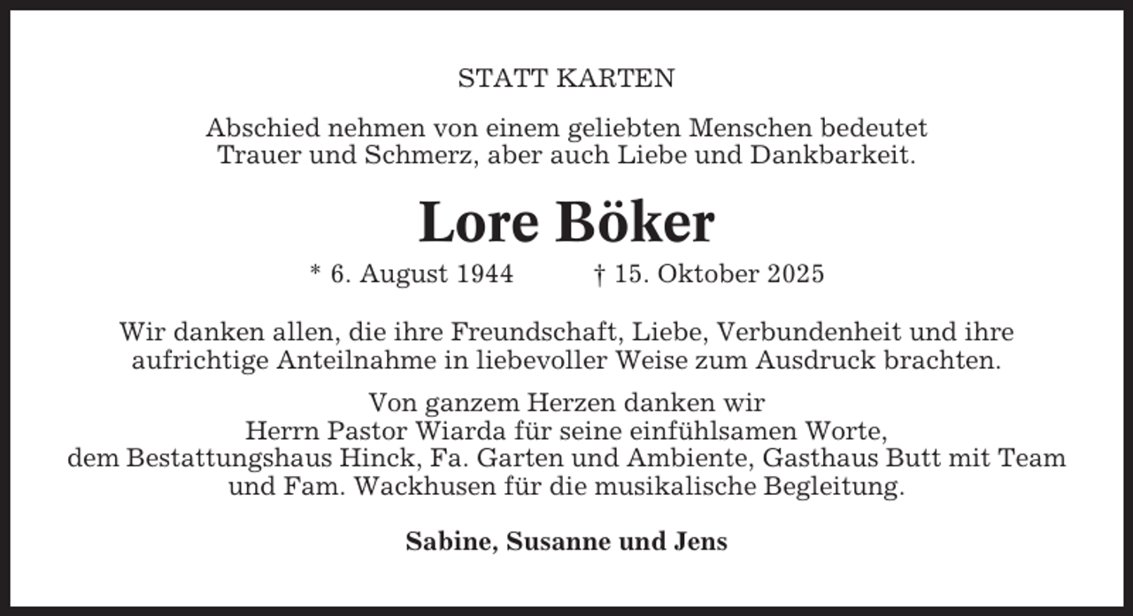 <p>STATT KARTEN<br />Abschied nehmen von einem geliebten Menschen bedeutet<br />Trauer und Schmerz, aber auch Liebe und Dankbarkeit.</p><p>Lore Böker<br />* 6. August 1944</p><p>† 15. Oktober 2025</p><p>Wir danken allen, die ihre Freundschaft, Liebe, Verbundenheit und ihre<br />aufrichtige Anteilnahme in liebevoller Weise zum Ausdruck brachten.<br />Von ganzem Herzen danken wir<br />Herrn Pastor Wiarda für seine einfühlsamen Worte,<br />dem Bestattungshaus Hinck, Fa. Garten und Ambiente, Gasthaus Butt mit Team<br />und Fam. Wackhusen für die musikalische Begleitung.<br />Sabine, Susanne und Jens</p>