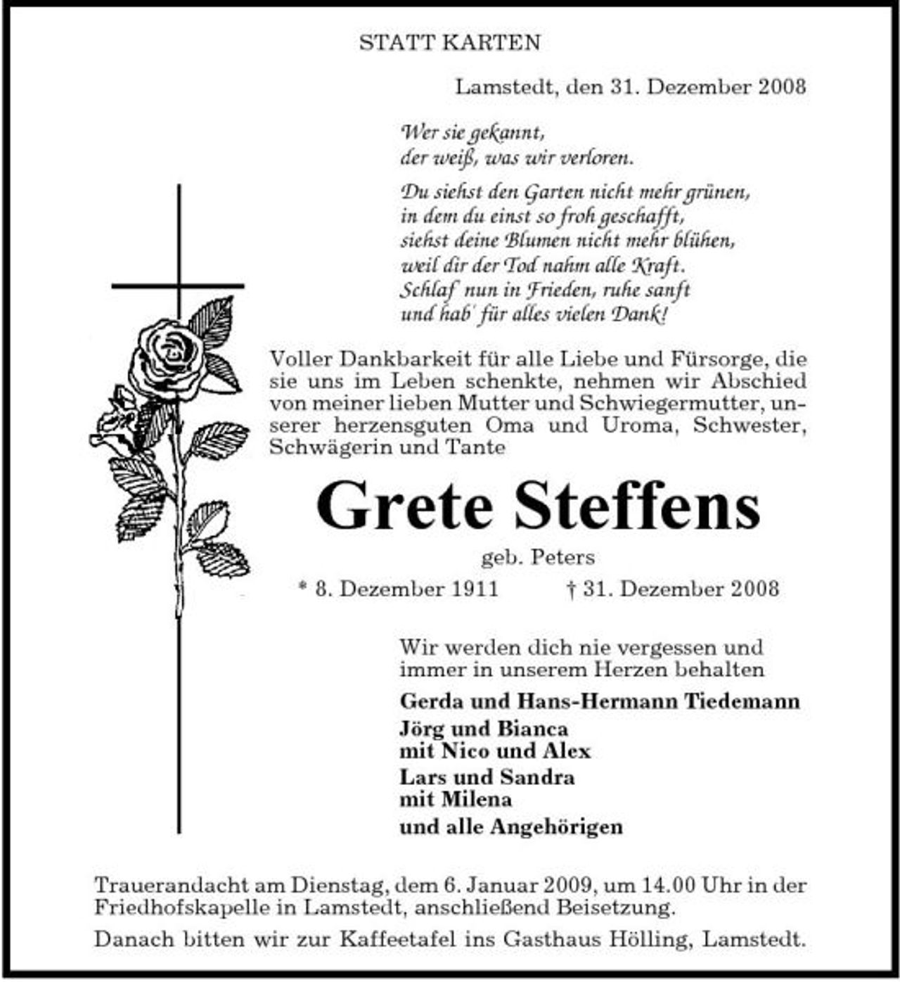 <p>STATT KARTEN Lamstedt, den 31. Dezember 2008</p><p>Wer sie gekannt, der weiß, was wir verloren. Du siehst den Garten nicht mehr grünen, in dem du einst so froh geschafft, siehst deine Blumen nicht mehr blühen, weil dir der Tod nahm alle Kraft. Schlaf' nun in Frieden, ruhe sanft und hab' für alles vielen Dank!<br />Voller Dankbarkeit für alle Liebe und Fürsorge, die sie uns im Leben schenkte, nehmen wir Abschied von meiner lieben Mutter und Schwiegermutter, unserer herzensguten Oma und Uroma, Schwester, Schwägerin und Tante</p><p>Grete Steffens<br />geb. Peters * 8. Dezember 1911 † 31. Dezember 2008 Wir werden dich nie vergessen und immer in unserem Herzen behalten Gerda und Hans-Hermann Tiedemann Jörg und Bianca mit Nico und Alex Lars und Sandra mit Milena und alle Angehörigen Trauerandacht am Dienstag, dem 6. Januar 2009, um 14.00 Uhr in der Friedhofskapelle in Lamstedt, anschließend Beisetzung. Danach bitten wir zur Kaffeetafel ins Gasthaus Hölling, Lamstedt.</p>