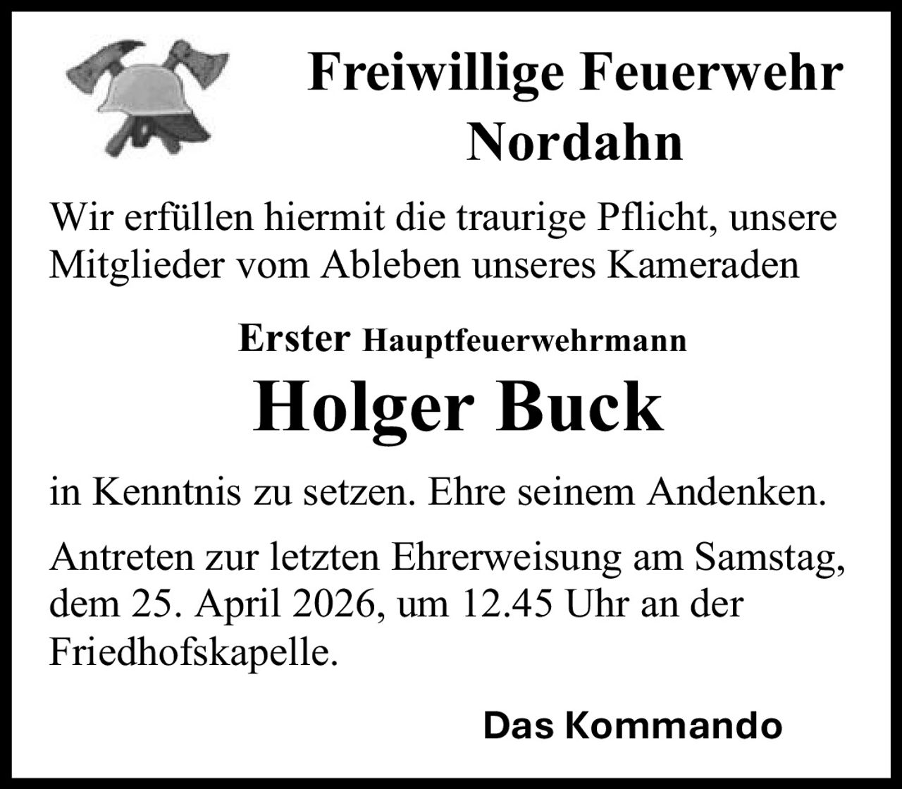 <p><strong>Freiwillige Feuerwehr Nordahn</strong></p><p>Wir erfüllen hiermit die traurige Pflicht, unsere Mitglieder vom Ableben unseres Kameraden</p><p><strong>Erster Hauptfeuerwehrmann</strong></p><p><strong>Holger Buck</strong></p><p>in Kenntnis zu setzen. Ehre seinem Andenken.</p><p>Antreten zur letzten Ehrerweisung am Samstag, dem 25. April 2026, um 12.45 Uhr an der Friedhofskapelle.</p><p>Das Kommando</p>