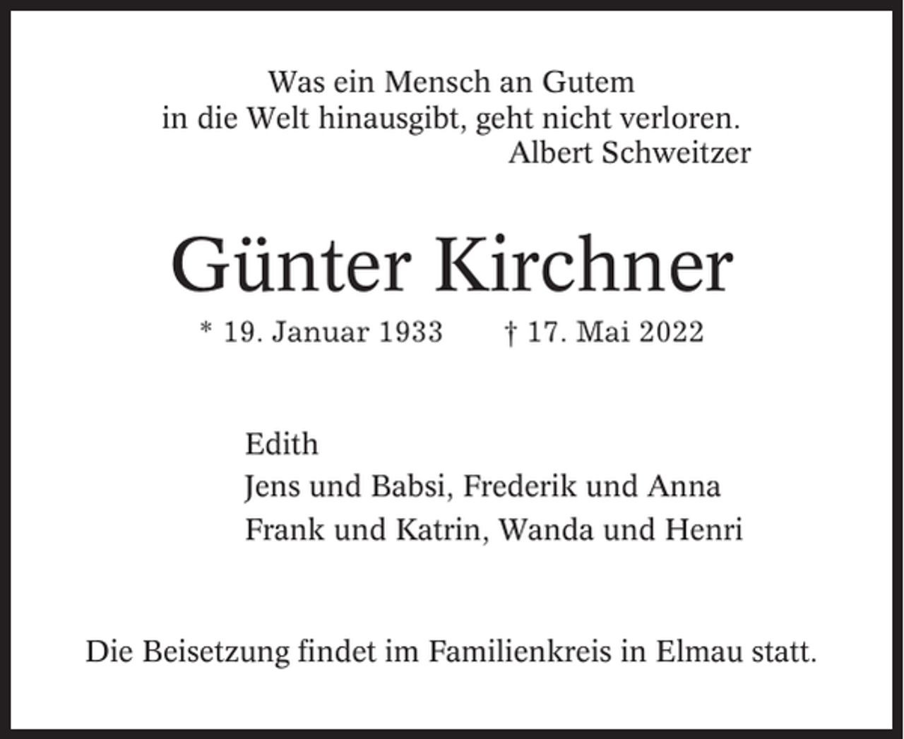 <p>Was ein Mensch an Gutem<br />in die Welt hinausgibt, geht nicht verloren.<br />Albert Schweitzer</p><p>Günter Kirchner<br />* 19. Januar 1933</p><p>† 17. Mai 2022</p><p>Edith<br />Jens und Babsi, Frederik und Anna<br />Frank und Katrin, Wanda und Henri</p><p>Die Beisetzung findet im Familienkreis in Elmau statt.</p>