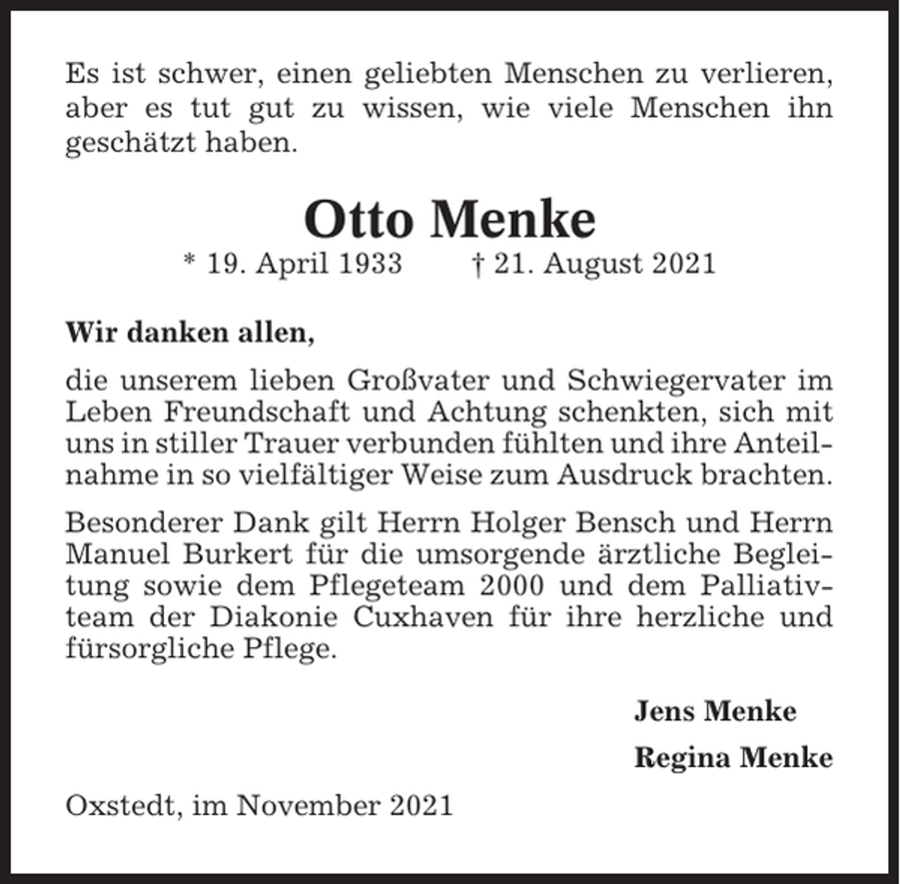 <p>Es ist schwer, einen geliebten Menschen zu verlieren,<br />aber es tut gut zu wissen, wie viele Menschen ihn<br />geschätzt haben.</p><p>Otto Menke<br />* 19. April 1933</p><p>† 21. August 2021</p><p>Wir danken allen,<br />die unserem lieben Großvater und Schwiegervater im<br />Leben Freundschaft und Achtung schenkten, sich mit<br />uns in stiller Trauer verbunden fühlten und ihre Anteilnahme in so vielfältiger Weise zum Ausdruck brachten.<br />Besonderer Dank gilt Herrn Holger Bensch und Herrn<br />Manuel Burkert für die umsorgende ärztliche Begleitung sowie dem Pflegeteam 2000 und dem Palliativteam der Diakonie Cuxhaven für ihre herzliche und<br />fürsorgliche Pflege.<br />Jens Menke<br />Regina Menke<br />Oxstedt, im November 2021</p>