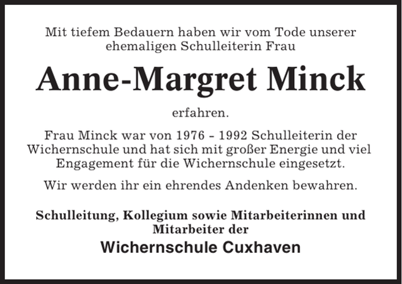 <p>Mit tiefem Bedauern haben wir vom Tode unserer<br />ehemaligen Schulleiterin Frau</p><p>Anne-Margret Minck<br />erfahren.<br />Frau Minck war von 1976 - 1992 Schulleiterin der<br />Wichernschule und hat sich mit großer Energie und viel<br />Engagement für die Wichernschule eingesetzt.<br />Wir werden ihr ein ehrendes Andenken bewahren.<br />Schulleitung, Kollegium sowie Mitarbeiterinnen und<br />Mitarbeiter der</p><p>Wichernschule Cuxhaven</p>