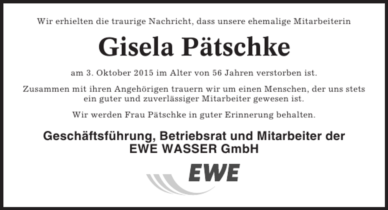 <p>Wir erhielten die traurige Nachricht, dass unsere ehemalige Mitarbeiterin</p><p>Gisela Pätschke<br />am 3. Oktober 2015 im Alter von 56 Jahren verstorben ist.<br />Zusammen mit ihren Angehörigen trauern wir um einen Menschen, der uns stets<br />ein guter und zuverlässiger Mitarbeiter gewesen ist.<br />Wir werden Frau Pätschke in guter Erinnerung behalten.</p><p>Geschäftsführung, Betriebsrat und Mitarbeiter der<br />EWE WASSER GmbH</p>
