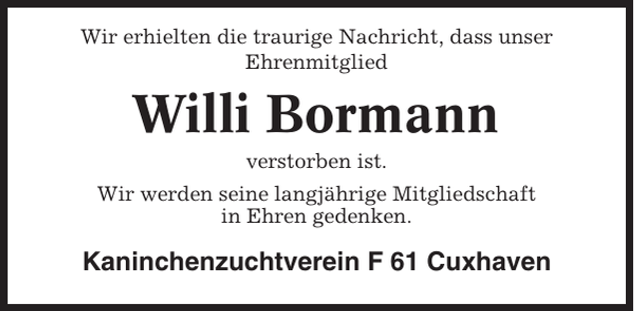 <p>Wir erhielten die traurige Nachricht, dass unser<br />Ehrenmitglied</p><p>Willi Bormann<br />verstorben ist.<br />Wir werden seine langjährige Mitgliedschaft<br />in Ehren gedenken.</p><p>Kaninchenzuchtverein F 61 Cuxhaven</p>