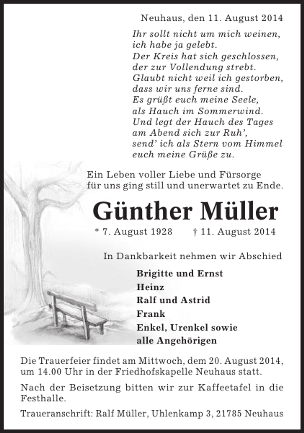 <p>Neuhaus, den 11. August 2014<br />Ihr sollt nicht um mich weinen,<br />ich habe ja gelebt.<br />Der Kreis hat sich geschlossen,<br />der zur Vollendung strebt.<br />Glaubt nicht weil ich gestorben,<br />dass wir uns ferne sind.<br />Es grüßt euch meine Seele,<br />als Hauch im Sommerwind.<br />Und legt der Hauch des Tages<br />am Abend sich zur Ruh’,<br />send’ ich als Stern vom Himmel<br />euch meine Grüße zu.<br />Ein Leben voller Liebe und Fürsorge<br />für uns ging still und unerwartet zu Ende.</p><p>Günther Müller<br />* 7. August 1928</p><p>† 11. August 2014</p><p>In Dankbarkeit nehmen wir Abschied<br />Brigitte und Ernst<br />Heinz<br />Ralf und Astrid<br />Frank<br />Enkel, Urenkel sowie<br />alle Angehörigen<br />Die Trauerfeier findet am Mittwoch, dem 20. August 2014,<br />um 14.00 Uhr in der Friedhofskapelle Neuhaus statt.<br />Nach der Beisetzung bitten wir zur Kaffeetafel in die<br />Festhalle.<br />Traueranschrift: Ralf Müller, Uhlenkamp 3, 21785 Neuhaus</p>