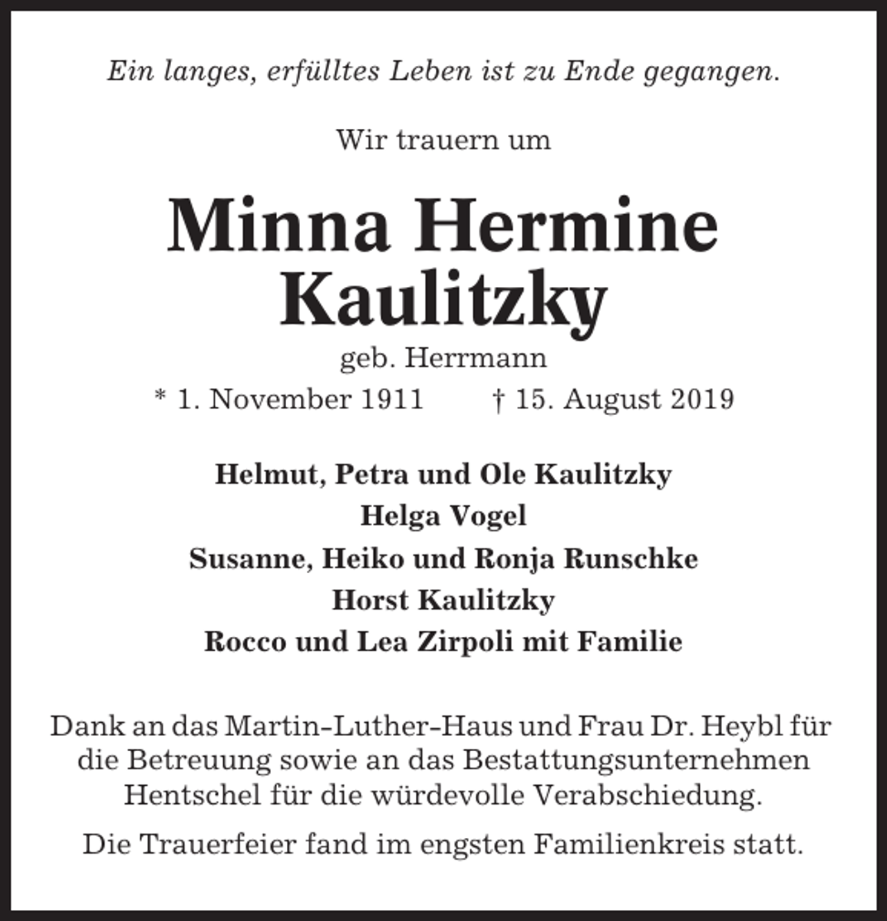 <p>Ein langes, erfülltes Leben ist zu Ende gegangen.<br />Wir trauern um</p><p>Minna Hermine<br />Kaulitzky<br />geb. Herrmann<br />* 1. November 1911<br />† 15. August 2019<br />Helmut, Petra und Ole Kaulitzky<br />Helga Vogel<br />Susanne, Heiko und Ronja Runschke<br />Horst Kaulitzky<br />Rocco und Lea Zirpoli mit Familie<br />Dank an das Martin-Luther-Haus und Frau Dr. Heybl für<br />die Betreuung sowie an das Bestattungsunternehmen<br />Hentschel für die würdevolle Verabschiedung.<br />Die Trauerfeier fand im engsten Familienkreis statt.</p>