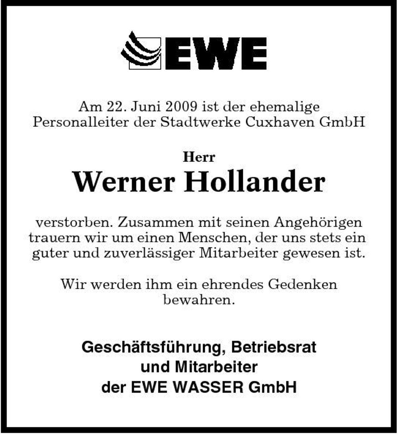 <p>Am 22. Juni 2009 ist der ehemalige Personalleiter der Stadtwerke Cuxhaven GmbH Herr</p><p>Werner Hollander<br />verstorben. Zusammen mit seinen Angehörigen trauern wir um einen Menschen, der uns stets ein guter und zuverlässiger Mitarbeiter gewesen ist. Wir werden ihm ein ehrendes Gedenken bewahren.</p><p>Geschäftsführung, Betriebsrat und Mitarbeiter der EWE WASSER GmbH</p>