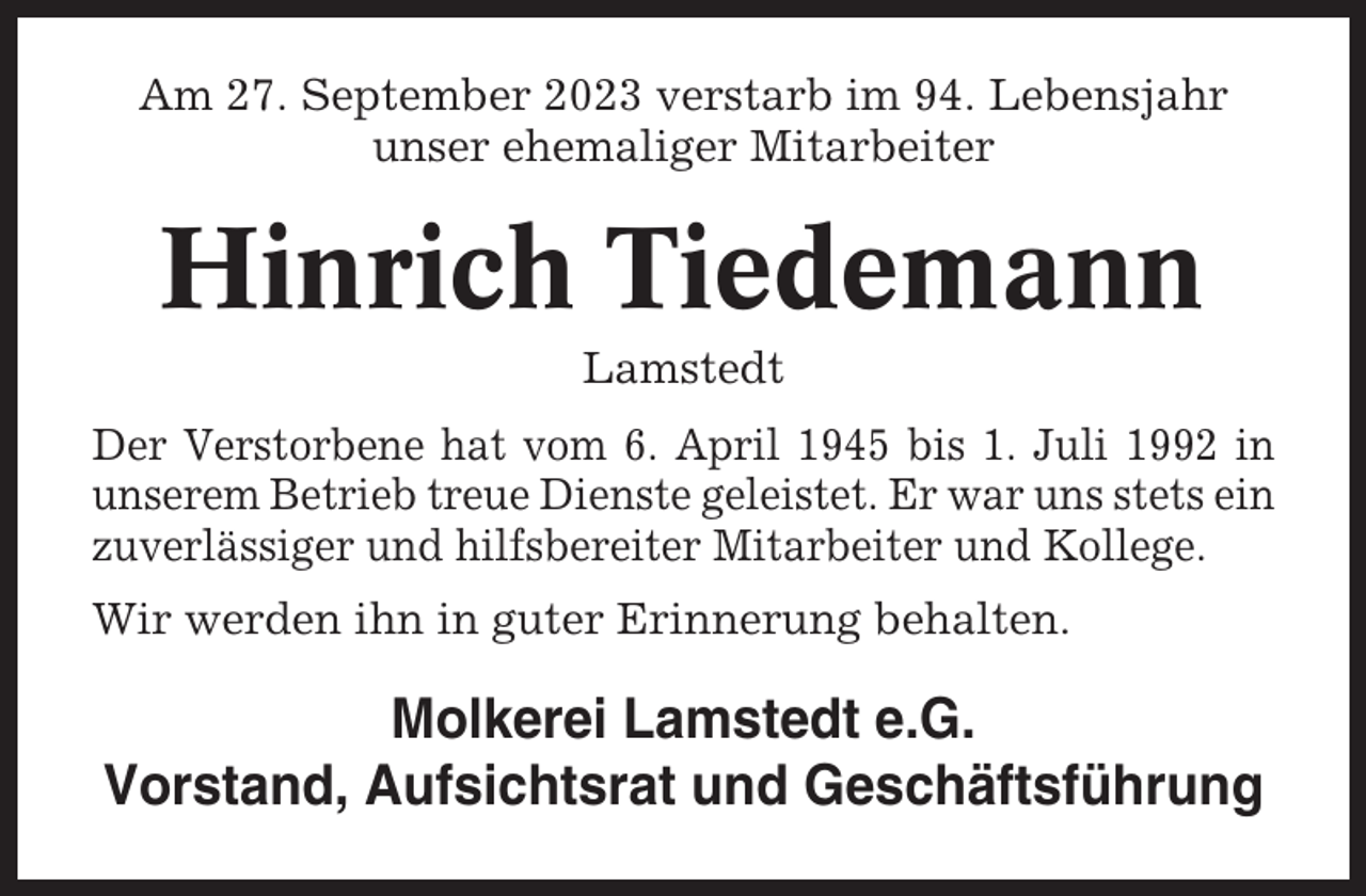 <p>Am 27. September 2023 verstarb im 94. Lebensjahr<br />unser ehemaliger Mitarbeiter</p><p>Hinrich Tiedemann<br />Lamstedt<br />Der Verstorbene hat vom 6. April 1945 bis 1. Juli 1992 in<br />unserem Betrieb treue Dienste geleistet. Er war uns stets ein<br />zuverlässiger und hilfsbereiter Mitarbeiter und Kollege.<br />Wir werden ihn in guter Erinnerung behalten.</p><p>Molkerei Lamstedt e.G.<br />Vorstand, Aufsichtsrat und Geschäftsführung</p>