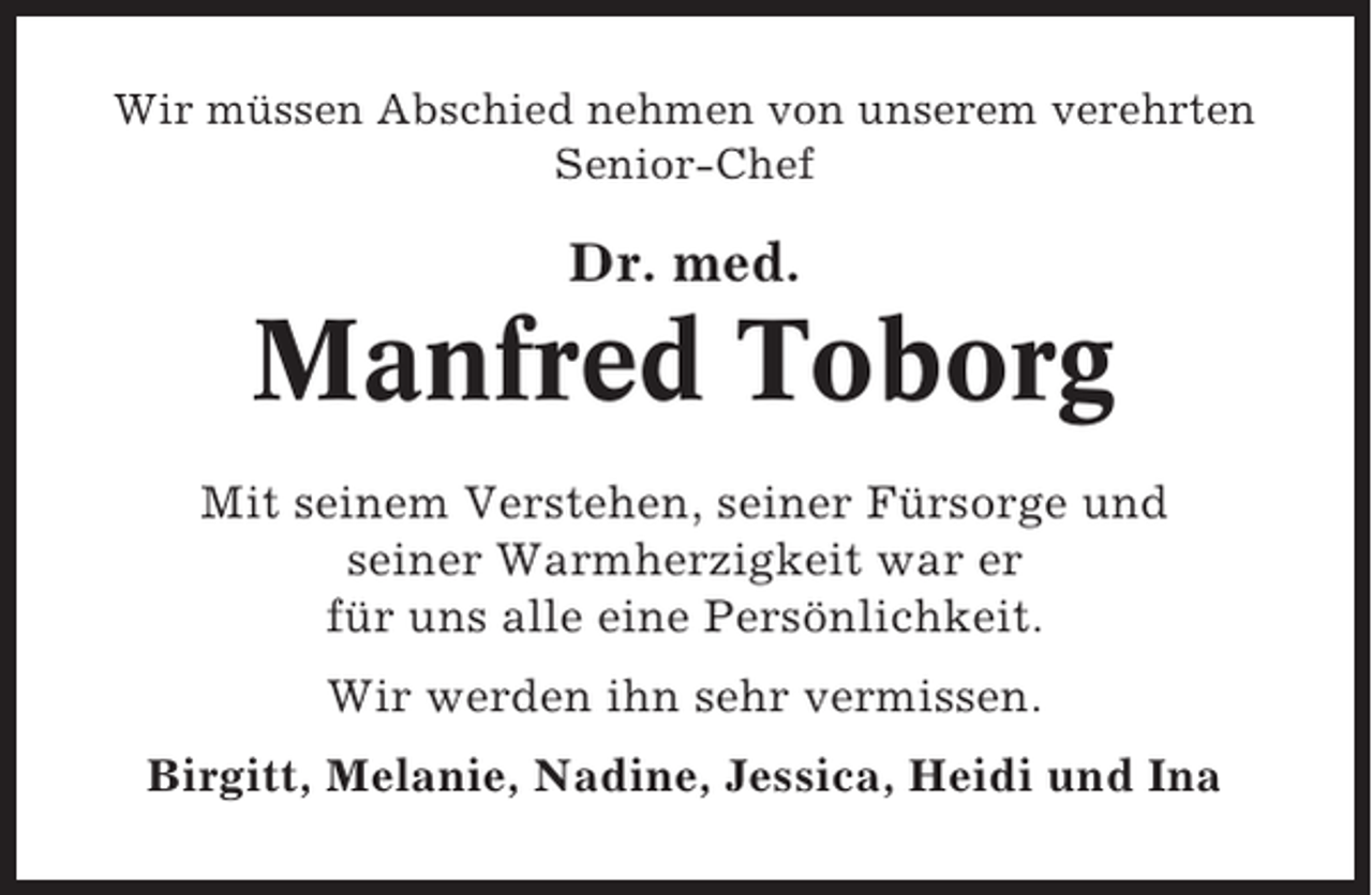 <p>Wir müssen Abschied nehmen von unserem verehrten<br />Senior-Chef</p><p>Dr. med.</p><p>Manfred Toborg<br />Mit seinem Verstehen, seiner Fürsorge und<br />seiner Warmherzigkeit war er<br />für uns alle eine Persönlichkeit.<br />Wir werden ihn sehr vermissen.<br />Birgitt, Melanie, Nadine, Jessica, Heidi und Ina</p>