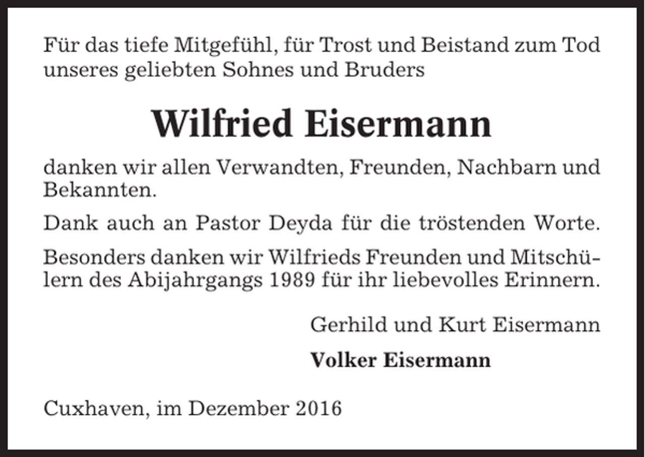 <p>Für das tiefe Mitgefühl, für Trost und Beistand zum Tod<br />unseres geliebten Sohnes und Bruders</p><p>Wilfried Eisermann<br />danken wir allen Verwandten, Freunden, Nachbarn und<br />Bekannten.<br />Dank auch an Pastor Deyda für die tröstenden Worte.<br />Besonders danken wir Wilfrieds Freunden und Mitschülern des Abijahrgangs 1989 für ihr liebevolles Erinnern.<br />Gerhild und Kurt Eisermann<br />Volker Eisermann<br />Cuxhaven, im Dezember 2016</p>