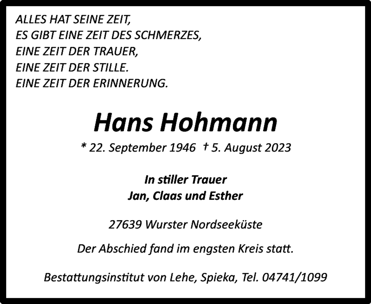<p>ALLES HAT SEINE ZEIT,<br />ES GIBT EINE ZEIT DES SCHMERZES,<br />EINE ZEIT DER TRAUER,<br />EINE ZEIT DER STILLE.<br />EINE ZEIT DER ERINNERUNG.</p><p>Hans Hohmann</p><p>* 22. September 1946 † 5. August 2023<br />In stiller Trauer<br />Jan, Claas und Esther<br />27639 Wurster Nordseeküste<br />Der Abschied fand im engsten Kreis statt.<br />Bestattungsinstitut von Lehe, Spieka, Tel. 04741/1099</p>