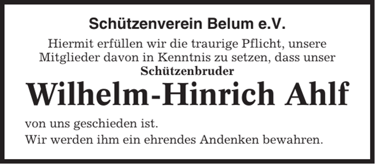 <p>Schützenverein Belum e.V.<br />Hiermit erfüllen wir die traurige Pflicht, unsere<br />Mitglieder davon in Kenntnis zu setzen, dass unser<br />Schützenbruder</p><p>Wilhelm-Hinrich Ahlf<br />von uns geschieden ist.<br />Wir werden ihm ein ehrendes Andenken bewahren.</p>