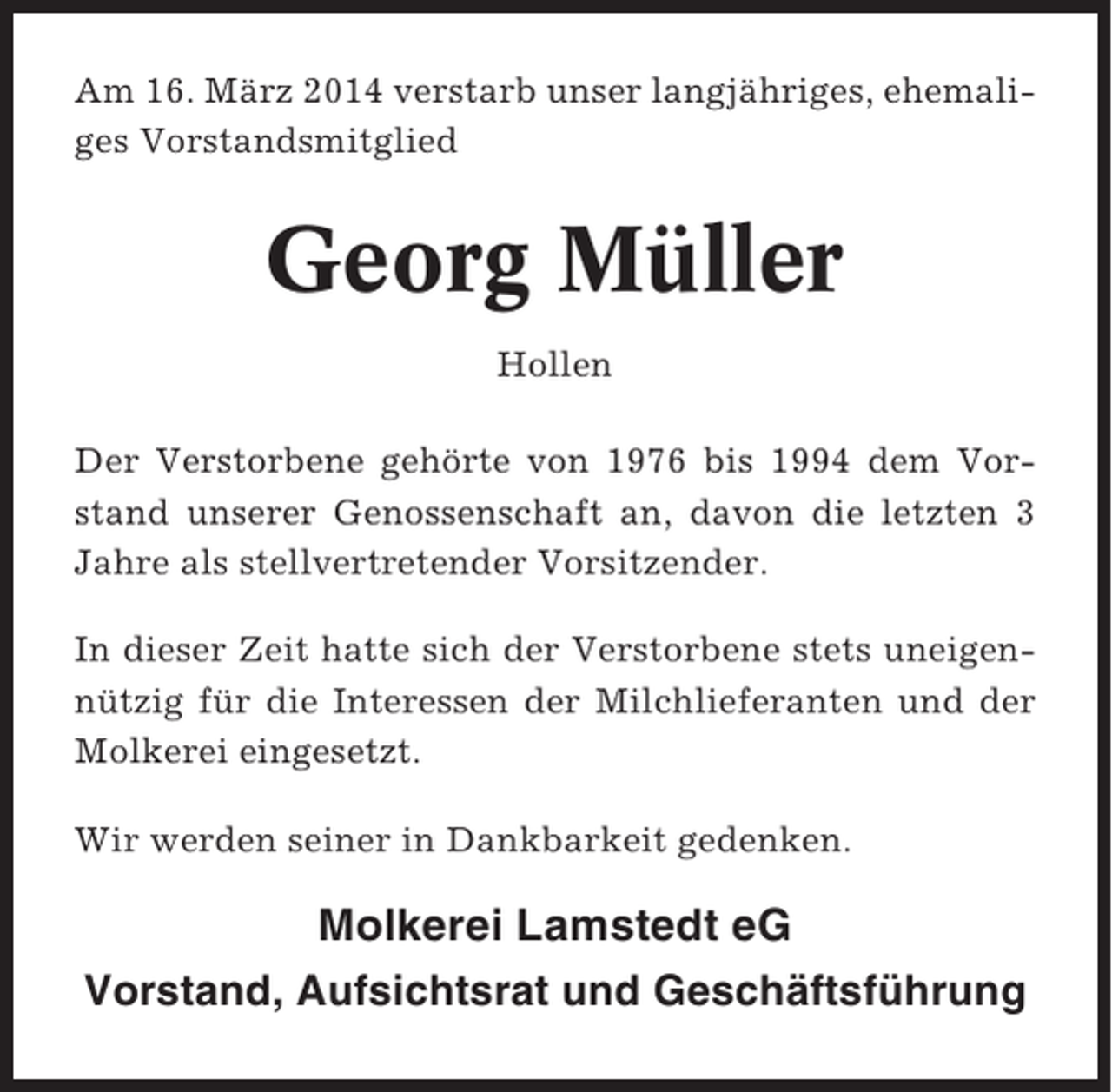 <p>Am 16. März 2014 verstarb unser langjähriges, ehemaliges Vorstandsmitglied</p><p>Georg Müller<br />Hollen<br />Der Verstorbene gehörte von 1976 bis 1994 dem Vorstand unserer Genossenschaft an, davon die letzten 3<br />Jahre als stellvertretender Vorsitzender.<br />In dieser Zeit hatte sich der Verstorbene stets uneigennützig für die Interessen der Milchlieferanten und der<br />Molkerei eingesetzt.<br />Wir werden seiner in Dankbarkeit gedenken.</p><p>Molkerei Lamstedt eG<br />Vorstand, Aufsichtsrat und Geschäftsführung</p>