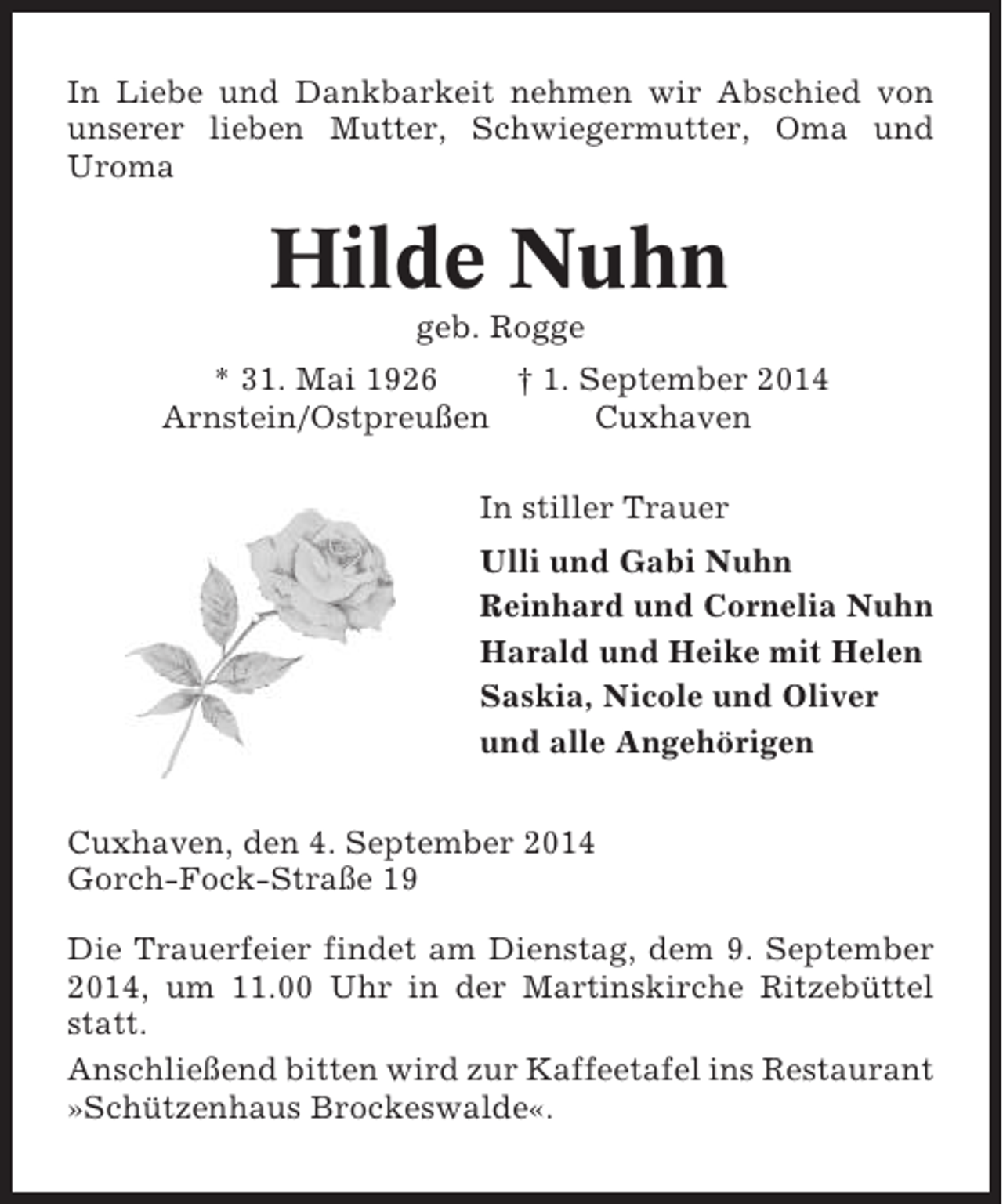 <p>In Liebe und Dankbarkeit nehmen wir Abschied von<br />unserer lieben Mutter, Schwiegermutter, Oma und<br />Uroma</p><p>Hilde Nuhn<br />geb. Rogge<br />* 31. Mai 1926<br />† 1. September 2014<br />Arnstein/Ostpreußen<br />Cuxhaven<br />In stiller Trauer<br />Ulli und Gabi Nuhn<br />Reinhard und Cornelia Nuhn<br />Harald und Heike mit Helen<br />Saskia, Nicole und Oliver<br />und alle Angehörigen<br />Cuxhaven, den 4. September 2014<br />Gorch-Fock-Straße 19<br />Die Trauerfeier findet am Dienstag, dem 9. September<br />2014, um 11.00 Uhr in der Martinskirche Ritzebüttel<br />statt.<br />Anschließend bitten wird zur Kaffeetafel ins Restaurant<br />»Schützenhaus Brockeswalde«.</p>