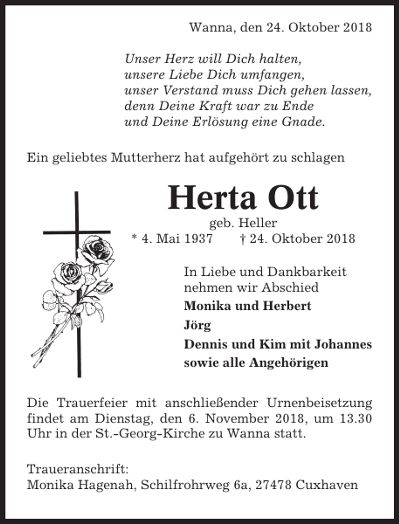 <p>Wanna, den 24. Oktober 2018<br />Unser Herz will Dich halten,<br />unsere Liebe Dich umfangen,<br />unser Verstand muss Dich gehen lassen,<br />denn Deine Kraft war zu Ende<br />und Deine Erlösung eine Gnade.<br />Ein geliebtes Mutterherz hat aufgehört zu schlagen</p><p>Herta Ott<br />geb. Heller<br />* 4. Mai 1937<br />† 24. Oktober 2018<br />In Liebe und Dankbarkeit<br />nehmen wir Abschied<br />Monika und Herbert<br />Jörg<br />Dennis und Kim mit Johannes<br />sowie alle Angehörigen<br />Die Trauerfeier mit anschließender Urnenbeisetzung<br />findet am Dienstag, den 6. November 2018, um 13.30<br />Uhr in der St.-Georg-Kirche zu Wanna statt.<br />Traueranschrift:<br />Monika Hagenah, Schilfrohrweg 6a, 27478 Cuxhaven</p>