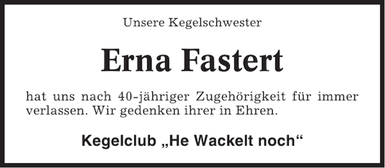 <p>Unsere Kegelschwester</p><p>Erna Fastert<br />hat uns nach 40-jähriger Zugehörigkeit für immer<br />verlassen. Wir gedenken ihrer in Ehren.</p><p>Kegelclub „He Wackelt noch“</p>