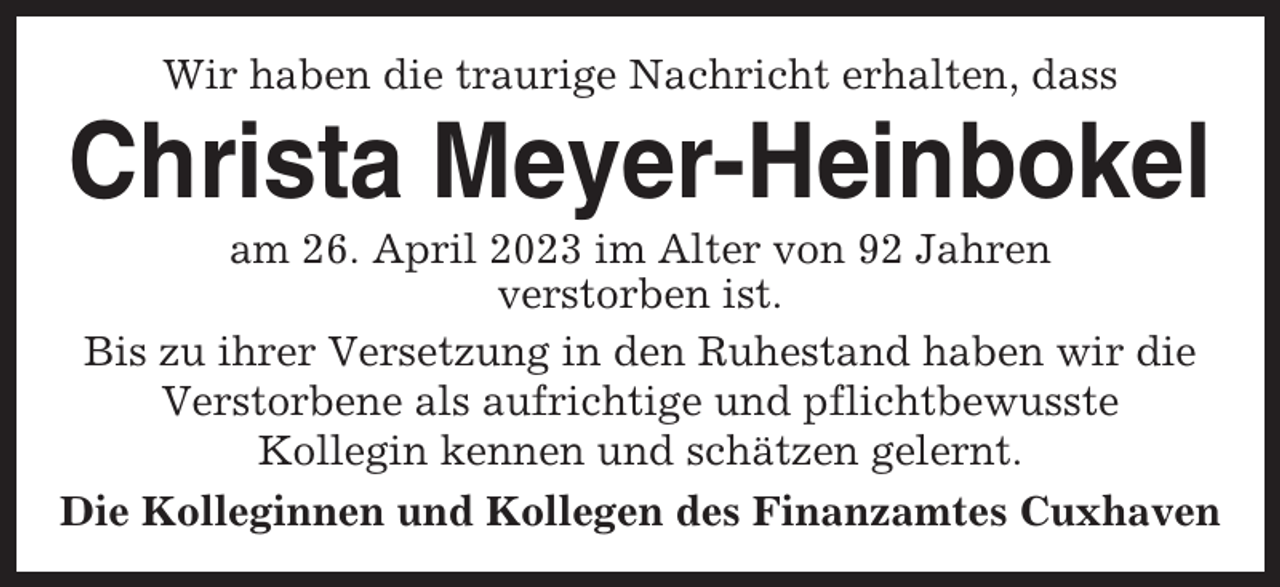 <p>Wir haben die traurige Nachricht erhalten, dass</p><p>Christa Meyer-Heinbokel<br />am 26. April 2023 im Alter von 92 Jahren<br />verstorben ist.<br />Bis zu ihrer Versetzung in den Ruhestand haben wir die<br />Verstorbene als aufrichtige und pflichtbewusste<br />Kollegin kennen und schätzen gelernt.<br />Die Kolleginnen und Kollegen des Finanzamtes Cuxhaven</p>