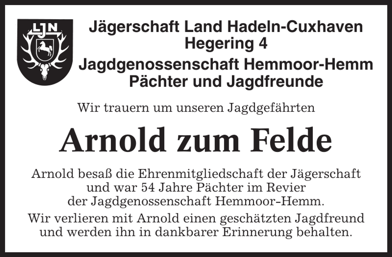 <p>Jägerschaft Land Hadeln-Cuxhaven<br />Hegering 4<br />Jagdgenossenschaft Hemmoor-Hemm<br />Pächter und Jagdfreunde<br />Wir trauern um unseren Jagdgefährten</p><p>Arnold zum Felde<br />Arnold besaß die Ehrenmitgliedschaft der Jägerschaft<br />und war 54 Jahre Pächter im Revier<br />der Jagdgenossenschaft Hemmoor-Hemm.<br />Wir verlieren mit Arnold einen geschätzten Jagdfreund<br />und werden ihn in dankbarer Erinnerung behalten.</p>