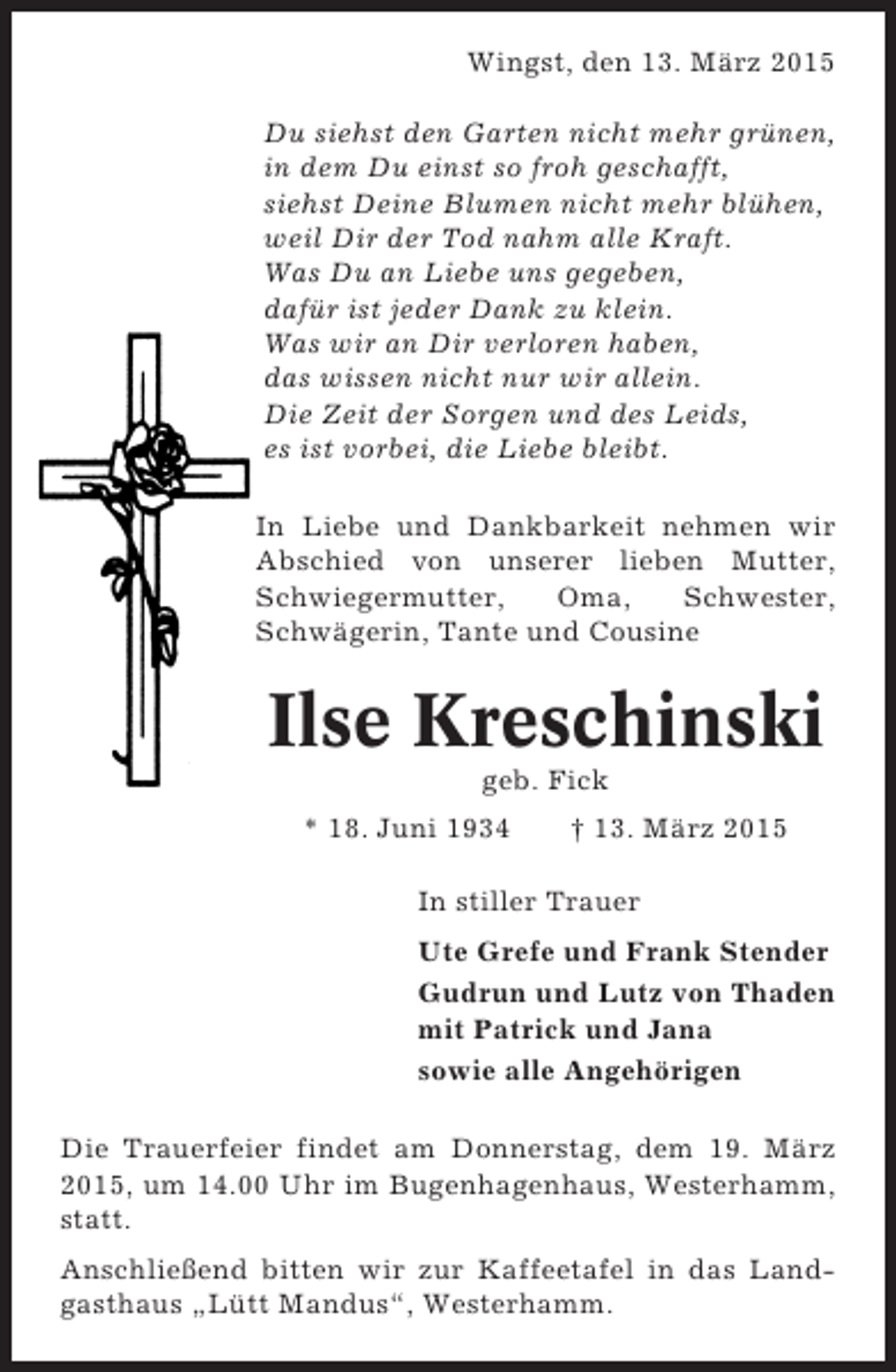 <p>Wingst, den 13. März 2015<br />Du siehst den Garten nicht mehr grünen,<br />in dem Du einst so froh geschafft,<br />siehst Deine Blumen nicht mehr blühen,<br />weil Dir der Tod nahm alle Kraft.<br />Was Du an Liebe uns gegeben,<br />dafür ist jeder Dank zu klein.<br />Was wir an Dir verloren haben,<br />das wissen nicht nur wir allein.<br />Die Zeit der Sorgen und des Leids,<br />es ist vorbei, die Liebe bleibt.<br />In Liebe und Dankbarkeit nehmen wir<br />Abschied von unserer lieben Mutter,<br />Schwiegermutter,<br />Oma,<br />Schwester,<br />Schwägerin, Tante und Cousine</p><p>Ilse Kreschinski<br />geb. Fick<br />* 18. Juni 1934</p><p>† 13. März 2015</p><p>In stiller Trauer<br />Ute Grefe und Frank Stender<br />Gudrun und Lutz von Thaden<br />mit Patrick und Jana<br />sowie alle Angehörigen<br />Die Trauerfeier findet am Donnerstag, dem 19. März<br />2015, um 14.00 Uhr im Bugenhagenhaus, Westerhamm,<br />statt.<br />Anschließend bitten wir zur Kaffeetafel in das Landgasthaus „Lütt Mandus“, Westerhamm.</p>
