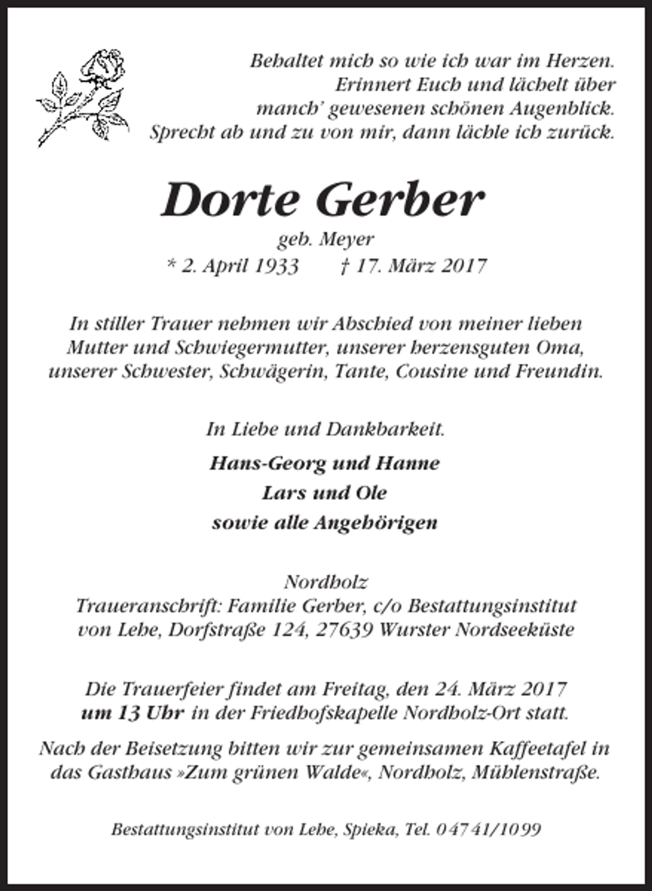 <p>Behaltet mich so wie ich war im Herzen.<br />Erinnert Euch und lächelt über<br />manch’ gewesenen schönen Augenblick.<br />Sprecht ab und zu von mir, dann lächle ich zurück.</p><p>Dorte Gerber<br />geb. Meyer<br />* 2. April 1933<br />† 17. März 2017<br />In stiller Trauer nehmen wir Abschied von meiner lieben<br />Mutter und Schwiegermutter, unserer herzensguten Oma,<br />unserer Schwester, Schwägerin, Tante, Cousine und Freundin.<br />In Liebe und Dankbarkeit.<br />Hans-Georg und Hanne<br />Lars und Ole<br />sowie alle Angehörigen<br />Nordholz<br />Traueranschrift: Familie Gerber, c/o Bestattungsinstitut<br />von Lehe, Dorfstraße 124, 27639 Wurster Nordseeküste<br />Die Trauerfeier findet am Freitag, den 24. März 2017<br />um 13 Uhr in der Friedhofskapelle Nordholz-Ort statt.<br />Nach der Beisetzung bitten wir zur gemeinsamen Kaffeetafel in<br />das Gasthaus »Zum grünen Walde«, Nordholz, Mühlenstraße.<br />Bestattungsinstitut von Lehe, Spieka, Tel. 0 47 41/10 99</p>