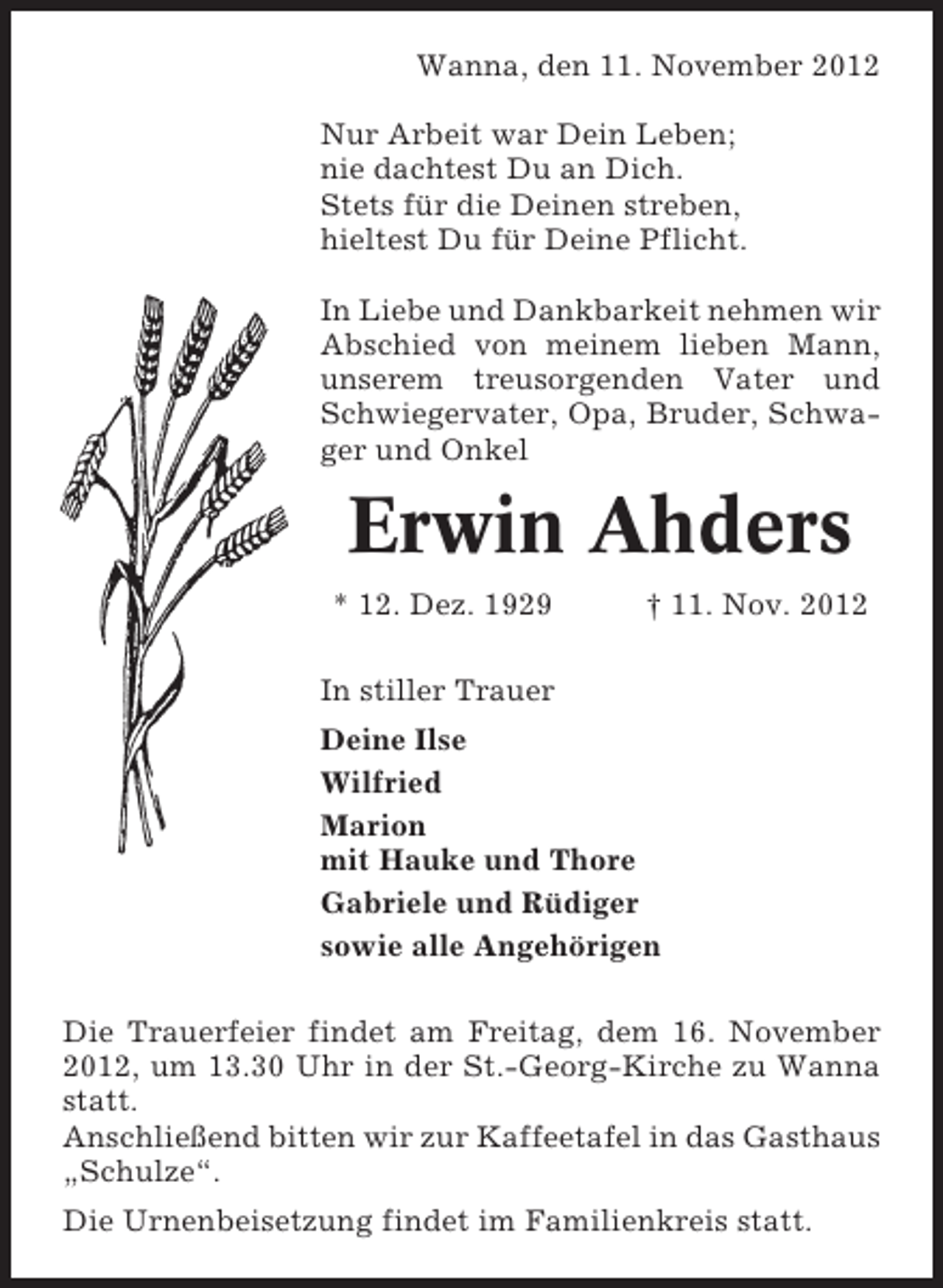 <p>Wanna, den 11. November 2012<br />Nur Arbeit war Dein Leben;<br />nie dachtest Du an Dich.<br />Stets für die Deinen streben,<br />hieltest Du für Deine Pflicht.<br />In Liebe und Dankbarkeit nehmen wir<br />Abschied von meinem lieben Mann,<br />unserem treusorgenden Vater und<br />Schwiegervater, Opa, Bruder, Schwager und Onkel</p><p>Erwin Ahders<br />* 12. Dez. 1929</p><p>† 11. Nov. 2012</p><p>In stiller Trauer<br />Deine Ilse<br />Wilfried<br />Marion<br />mit Hauke und Thore<br />Gabriele und Rüdiger<br />sowie alle Angehörigen<br />Die Trauerfeier findet am Freitag, dem 16. November<br />2012, um 13.30 Uhr in der St.-Georg-Kirche zu Wanna<br />statt.<br />Anschließend bitten wir zur Kaffeetafel in das Gasthaus<br />„Schulze“.<br />Die Urnenbeisetzung findet im Familienkreis statt.</p>