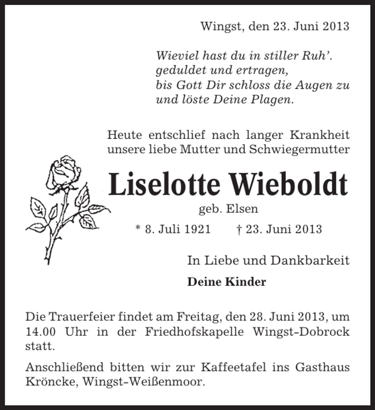 <p>Wingst, den 23. Juni 2013<br />Wieviel hast du in stiller Ruh’.<br />geduldet und ertragen,<br />bis Gott Dir schloss die Augen zu<br />und löste Deine Plagen.<br />Heute entschlief nach langer Krankheit<br />unsere liebe Mutter und Schwiegermutter</p><p>Liselotte Wieboldt<br />geb. Elsen<br />* 8. Juli 1921</p><p>† 23. Juni 2013</p><p>In Liebe und Dankbarkeit<br />Deine Kinder<br />Die Trauerfeier findet am Freitag, den 28. Juni 2013, um<br />14.00 Uhr in der Friedhofskapelle Wingst-Dobrock<br />statt.<br />Anschließend bitten wir zur Kaffeetafel ins Gasthaus<br />Kröncke, Wingst-Weißenmoor.</p>