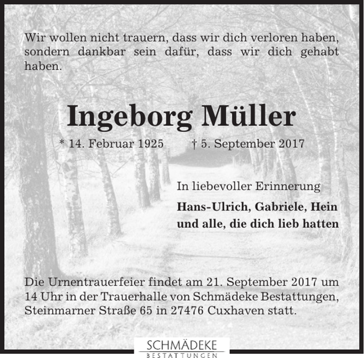 <p>Wir wollen nicht trauern, dass wir dich verloren haben,<br />sondern dankbar sein dafür, dass wir dich gehabt<br />haben.</p><p>Ingeborg Müller<br />* 14. Februar 1925</p><p>† 5. September 2017</p><p>In liebevoller Erinnerung<br />Hans-Ulrich, Gabriele, Hein<br />und alle, die dich lieb hatten</p><p>Die Urnentrauerfeier findet am 21. September 2017 um<br />14 Uhr in der Trauerhalle von Schmädeke Bestattungen,<br />Steinmarner Straße 65 in 27476 Cuxhaven statt.</p>