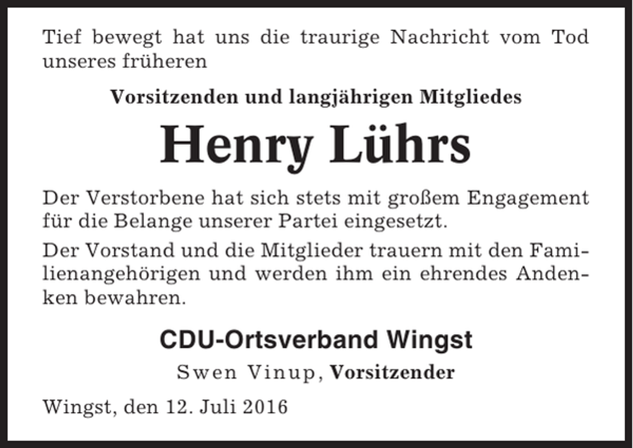 <p>Tief bewegt hat uns die traurige Nachricht vom Tod<br />unseres früheren<br />Vorsitzenden und langjährigen Mitgliedes</p><p>Henry Lührs<br />Der Verstorbene hat sich stets mit großem Engagement<br />für die Belange unserer Partei eingesetzt.<br />Der Vorstand und die Mitglieder trauern mit den Familienangehörigen und werden ihm ein ehrendes Andenken bewahren.</p><p>CDU-Ortsverband Wingst<br />Swen Vinup , Vorsitzender<br />Wingst, den 12. Juli 2016</p>