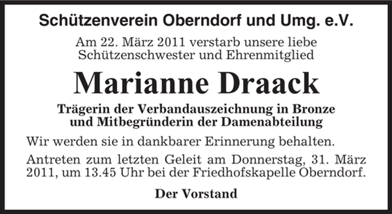 <p>Schützenverein Oberndorf und Umg. e.V.<br />Am 22. März 2011 verstarb unsere liebe Schützenschwester und Ehrenmitglied</p><p>Marianne Draack<br />Trägerin der Verbandauszeichnung in Bronze und Mitbegründerin der Damenabteilung Wir werden sie in dankbarer Erinnerung behalten. Antreten zum letzten Geleit am Donnerstag, 31. März 2011, um 13.45 Uhr bei der Friedhofskapelle Oberndorf. Der Vorstand</p>