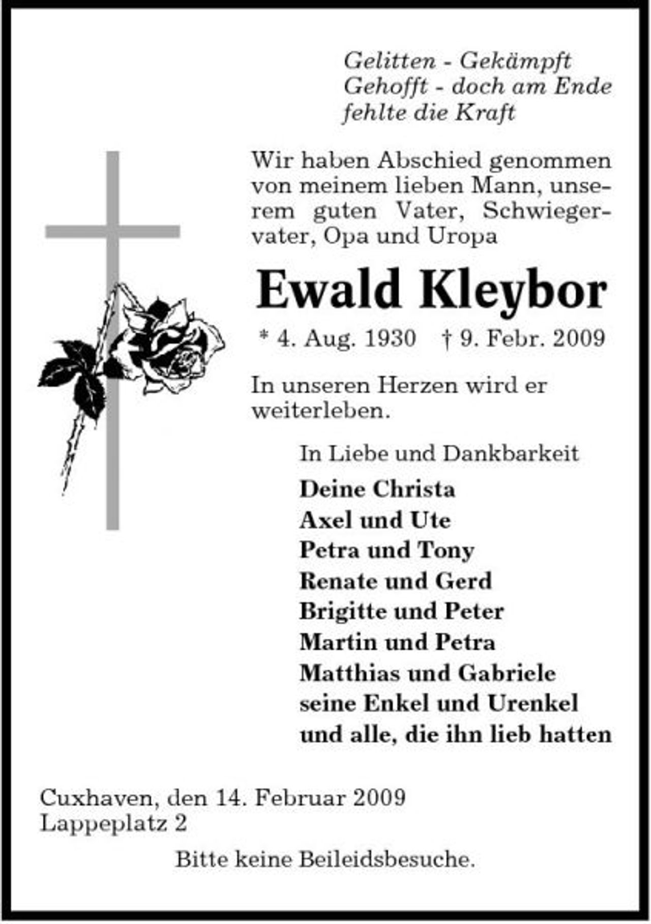 <p>Gelitten - Gekämpft Gehofft - doch am Ende fehlte die Kraft Wir haben Abschied genommen von meinem lieben Mann, unserem guten Vater, Schwiegervater, Opa und Uropa</p>
<p>Ewald Kleybor<br />* 4. Aug. 1930 † 9. Febr. 2009 In unseren Herzen wird er weiterleben.<br />In Liebe und Dankbarkeit</p>
<p>Deine Christa Axel und Ute Petra und Tony Renate und Gerd Brigitte und Peter Martin und Petra Matthias und Gabriele seine Enkel und Urenkel und alle, die ihn lieb hatten Cuxhaven, den 14. Februar 2009 Lappeplatz 2<br />Bitte keine Beileidsbesuche.</p>