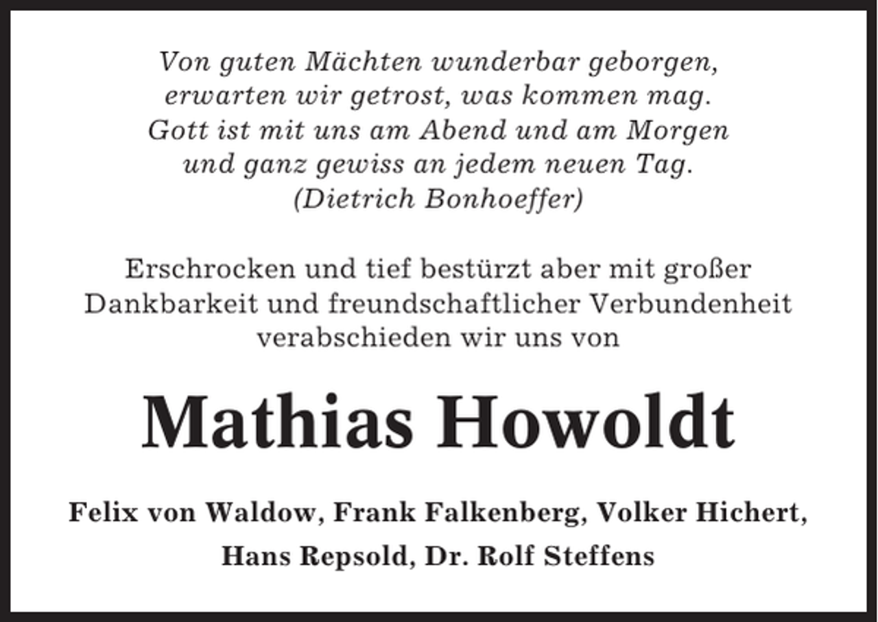 <p>Von guten Mächten wunderbar geborgen,<br />erwarten wir getrost, was kommen mag.<br />Gott ist mit uns am Abend und am Morgen<br />und ganz gewiss an jedem neuen Tag.<br />(Dietrich Bonhoeffer)<br />Erschrocken und tief bestürzt aber mit großer<br />Dankbarkeit und freundschaftlicher Verbundenheit<br />verabschieden wir uns von</p><p>Mathias Howoldt<br />Felix von Waldow, Frank Falkenberg, Volker Hichert,<br />Hans Repsold, Dr. Rolf Steffens</p>