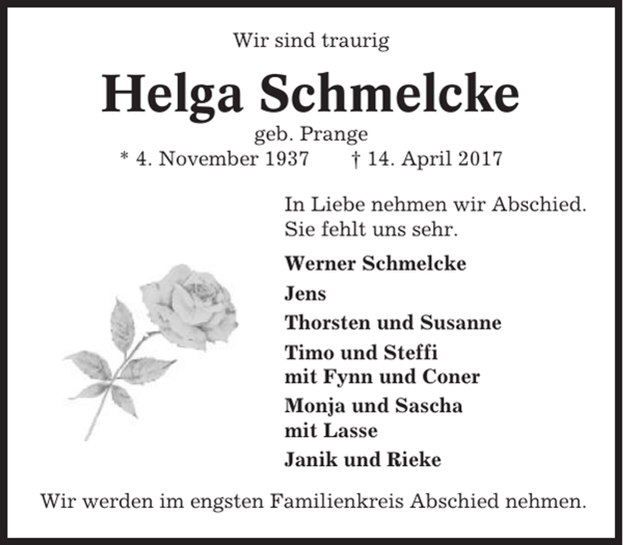 <p>Wir sind traurig</p><p>Helga Schmelcke<br />geb. Prange<br />* 4. November 1937<br />† 14. April 2017<br />In Liebe nehmen wir Abschied.<br />Sie fehlt uns sehr.<br />Werner Schmelcke<br />Jens<br />Thorsten und Susanne<br />Timo und Steffi<br />mit Fynn und Coner<br />Monja und Sascha<br />mit Lasse<br />Janik und Rieke<br />Wir werden im engsten Familienkreis Abschied nehmen.</p>