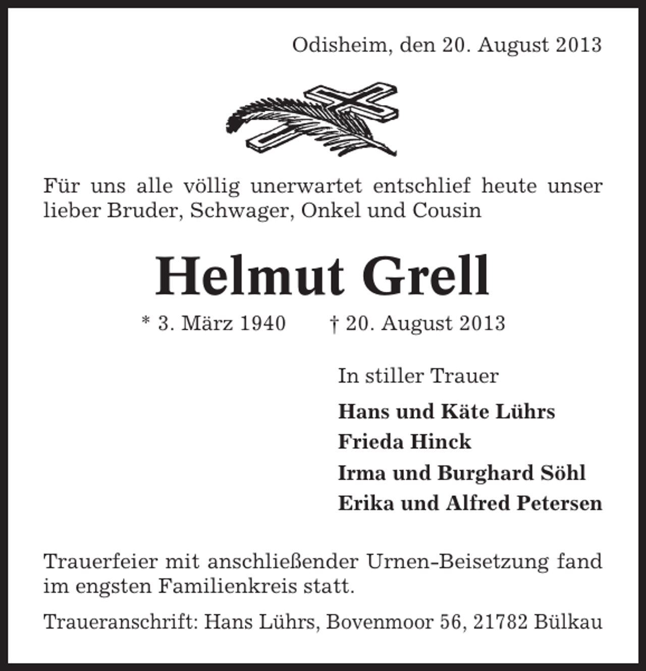 <p>Odisheim, den 20. August 2013</p><p>Für uns alle völlig unerwartet entschlief heute unser<br />lieber Bruder, Schwager, Onkel und Cousin</p><p>Helmut Grell<br />* 3. März 1940</p><p>† 20. August 2013<br />In stiller Trauer<br />Hans und Käte Lührs<br />Frieda Hinck<br />Irma und Burghard Söhl<br />Erika und Alfred Petersen</p><p>Trauerfeier mit anschließender Urnen-Beisetzung fand<br />im engsten Familienkreis statt.<br />Traueranschrift: Hans Lührs, Bovenmoor 56, 21782 Bülkau</p>
