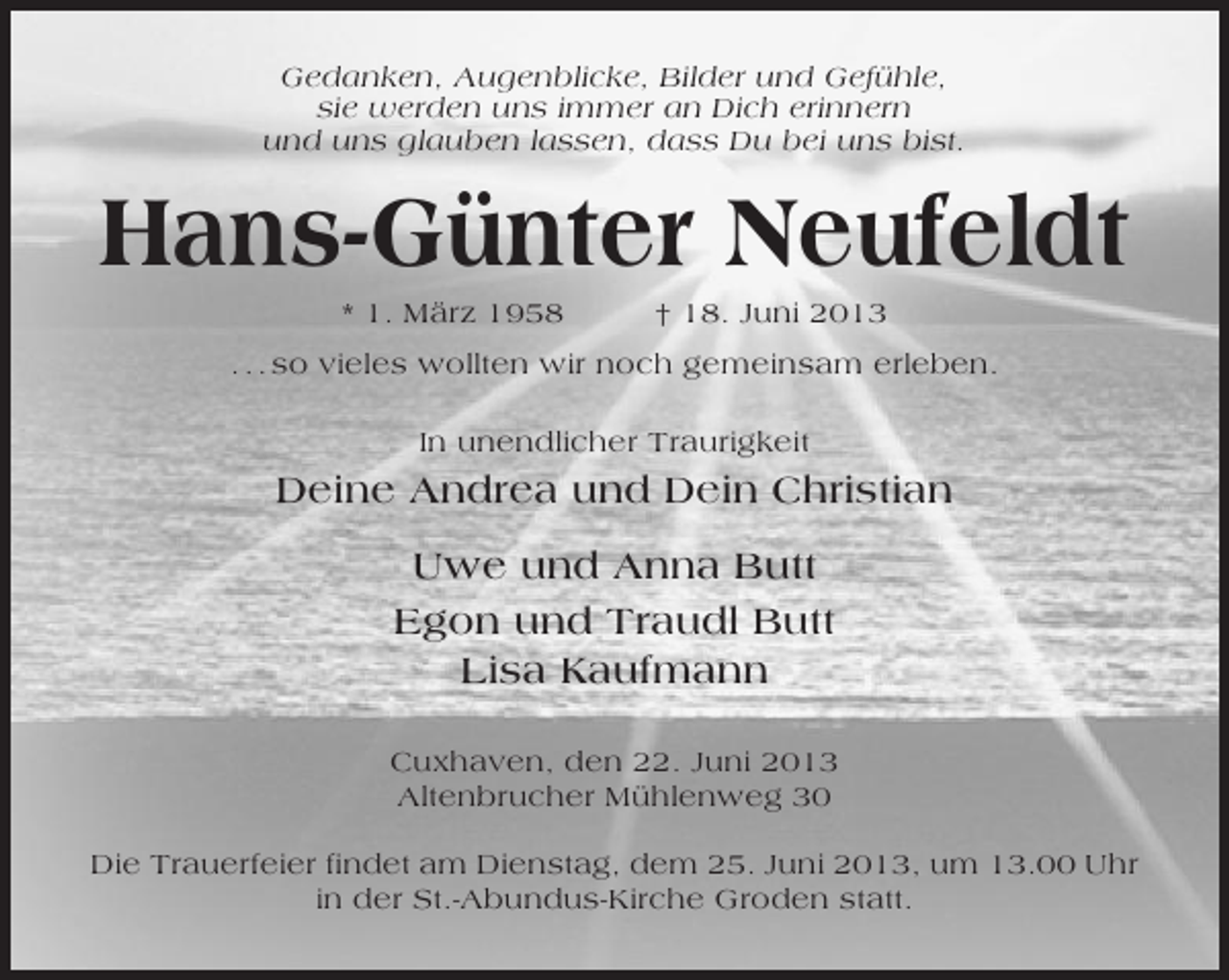<p>Gedanken, Augenblicke, Bilder und Gefühle,<br />sie werden uns immer an Dich erinnern<br />und uns glauben lassen, dass Du bei uns bist.</p><p>Hans-Günter Neufeldt<br />* 1. März 1958</p><p>† 18. Juni 2013</p><p>. . . so vieles wollten wir noch gemeinsam erleben.<br />In unendlicher Traurigkeit</p><p>Deine Andrea und Dein Christian<br />Uwe und Anna Butt<br />Egon und Traudl Butt<br />Lisa Kaufmann<br />Cuxhaven, den 22. Juni 2013<br />Altenbrucher Mühlenweg 30<br />Die Trauerfeier findet am Dienstag, dem 25. Juni 2013, um 13.00 Uhr<br />in der St.-Abundus-Kirche Groden statt.</p>