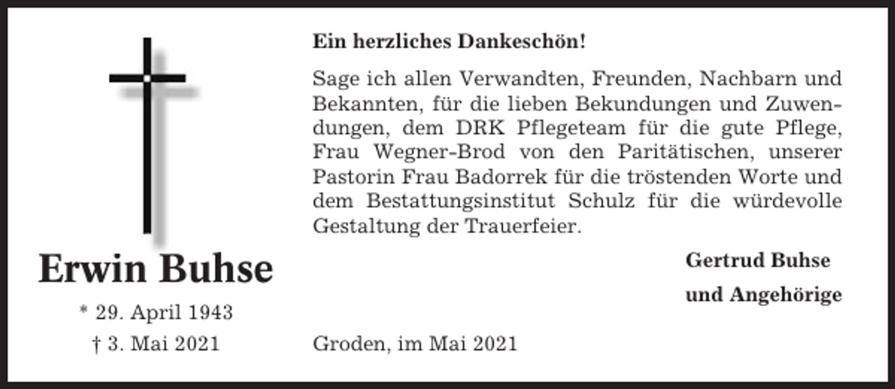 <p>Ein herzliches Dankeschön!<br />Sage ich allen Verwandten, Freunden, Nachbarn und<br />Bekannten, für die lieben Bekundungen und Zuwendungen, dem DRK Pflegeteam für die gute Pflege,<br />Frau Wegner-Brod von den Paritätischen, unserer<br />Pastorin Frau Badorrek für die tröstenden Worte und<br />dem Bestattungsinstitut Schulz für die würdevolle<br />Gestaltung der Trauerfeier.</p><p>Erwin Buhse</p><p>Gertrud Buhse<br />und Angehörige</p><p>* 29. April 1943<br />† 3. Mai 2021</p><p>Groden, im Mai 2021</p>